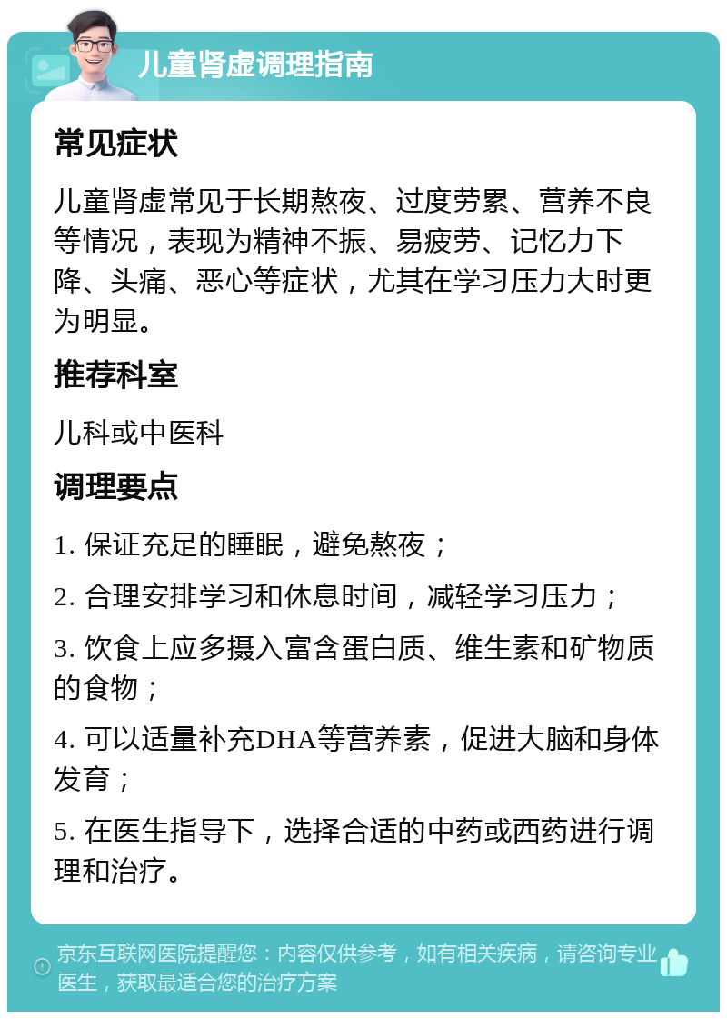 儿童肾虚调理指南 常见症状 儿童肾虚常见于长期熬夜、过度劳累、营养不良等情况，表现为精神不振、易疲劳、记忆力下降、头痛、恶心等症状，尤其在学习压力大时更为明显。 推荐科室 儿科或中医科 调理要点 1. 保证充足的睡眠，避免熬夜； 2. 合理安排学习和休息时间，减轻学习压力； 3. 饮食上应多摄入富含蛋白质、维生素和矿物质的食物； 4. 可以适量补充DHA等营养素，促进大脑和身体发育； 5. 在医生指导下，选择合适的中药或西药进行调理和治疗。