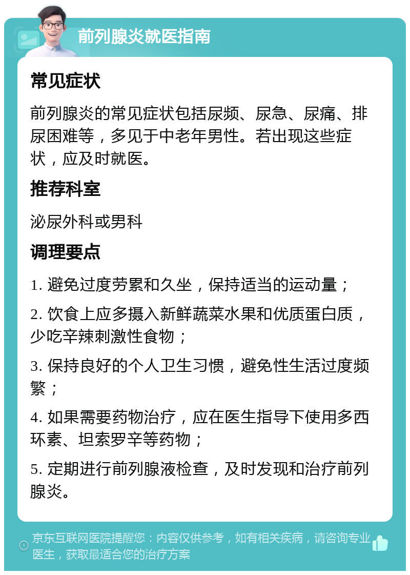 前列腺炎就医指南 常见症状 前列腺炎的常见症状包括尿频、尿急、尿痛、排尿困难等，多见于中老年男性。若出现这些症状，应及时就医。 推荐科室 泌尿外科或男科 调理要点 1. 避免过度劳累和久坐，保持适当的运动量； 2. 饮食上应多摄入新鲜蔬菜水果和优质蛋白质，少吃辛辣刺激性食物； 3. 保持良好的个人卫生习惯，避免性生活过度频繁； 4. 如果需要药物治疗，应在医生指导下使用多西环素、坦索罗辛等药物； 5. 定期进行前列腺液检查，及时发现和治疗前列腺炎。