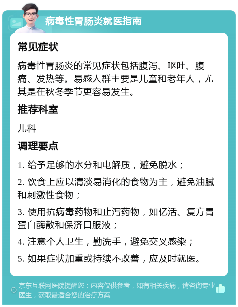 病毒性胃肠炎就医指南 常见症状 病毒性胃肠炎的常见症状包括腹泻、呕吐、腹痛、发热等。易感人群主要是儿童和老年人，尤其是在秋冬季节更容易发生。 推荐科室 儿科 调理要点 1. 给予足够的水分和电解质，避免脱水； 2. 饮食上应以清淡易消化的食物为主，避免油腻和刺激性食物； 3. 使用抗病毒药物和止泻药物，如亿活、复方胃蛋白酶散和保济口服液； 4. 注意个人卫生，勤洗手，避免交叉感染； 5. 如果症状加重或持续不改善，应及时就医。