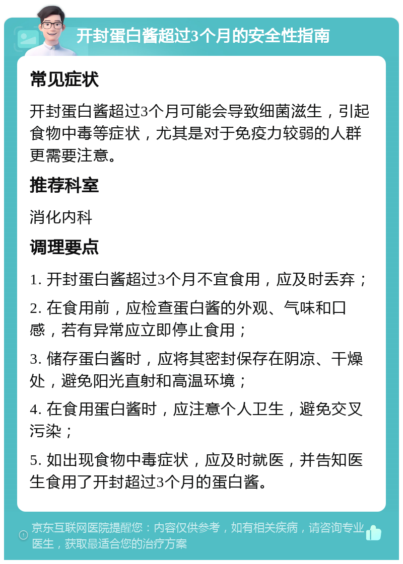 开封蛋白酱超过3个月的安全性指南 常见症状 开封蛋白酱超过3个月可能会导致细菌滋生，引起食物中毒等症状，尤其是对于免疫力较弱的人群更需要注意。 推荐科室 消化内科 调理要点 1. 开封蛋白酱超过3个月不宜食用，应及时丢弃； 2. 在食用前，应检查蛋白酱的外观、气味和口感，若有异常应立即停止食用； 3. 储存蛋白酱时，应将其密封保存在阴凉、干燥处，避免阳光直射和高温环境； 4. 在食用蛋白酱时，应注意个人卫生，避免交叉污染； 5. 如出现食物中毒症状，应及时就医，并告知医生食用了开封超过3个月的蛋白酱。