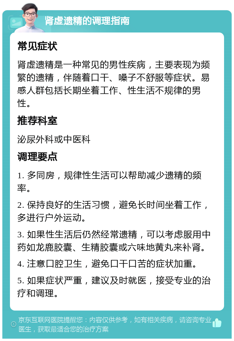 肾虚遗精的调理指南 常见症状 肾虚遗精是一种常见的男性疾病，主要表现为频繁的遗精，伴随着口干、嗓子不舒服等症状。易感人群包括长期坐着工作、性生活不规律的男性。 推荐科室 泌尿外科或中医科 调理要点 1. 多同房，规律性生活可以帮助减少遗精的频率。 2. 保持良好的生活习惯，避免长时间坐着工作，多进行户外运动。 3. 如果性生活后仍然经常遗精，可以考虑服用中药如龙鹿胶囊、生精胶囊或六味地黄丸来补肾。 4. 注意口腔卫生，避免口干口苦的症状加重。 5. 如果症状严重，建议及时就医，接受专业的治疗和调理。