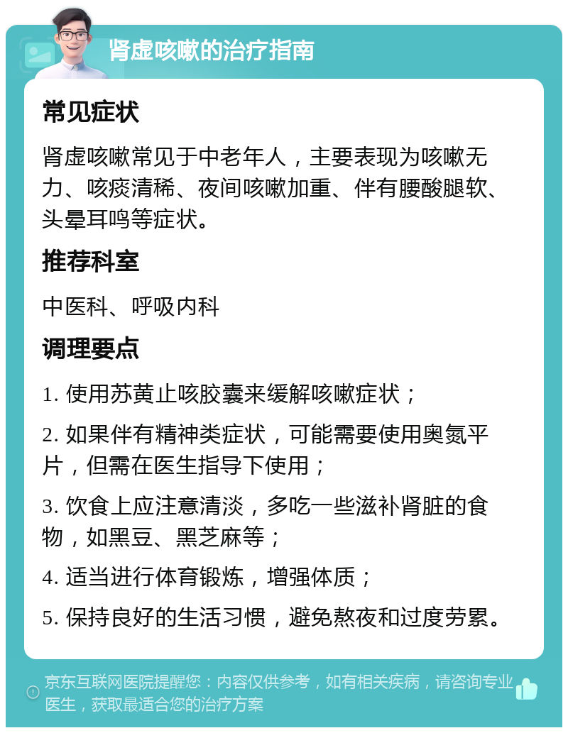 肾虚咳嗽的治疗指南 常见症状 肾虚咳嗽常见于中老年人，主要表现为咳嗽无力、咳痰清稀、夜间咳嗽加重、伴有腰酸腿软、头晕耳鸣等症状。 推荐科室 中医科、呼吸内科 调理要点 1. 使用苏黄止咳胶囊来缓解咳嗽症状； 2. 如果伴有精神类症状，可能需要使用奥氮平片，但需在医生指导下使用； 3. 饮食上应注意清淡，多吃一些滋补肾脏的食物，如黑豆、黑芝麻等； 4. 适当进行体育锻炼，增强体质； 5. 保持良好的生活习惯，避免熬夜和过度劳累。