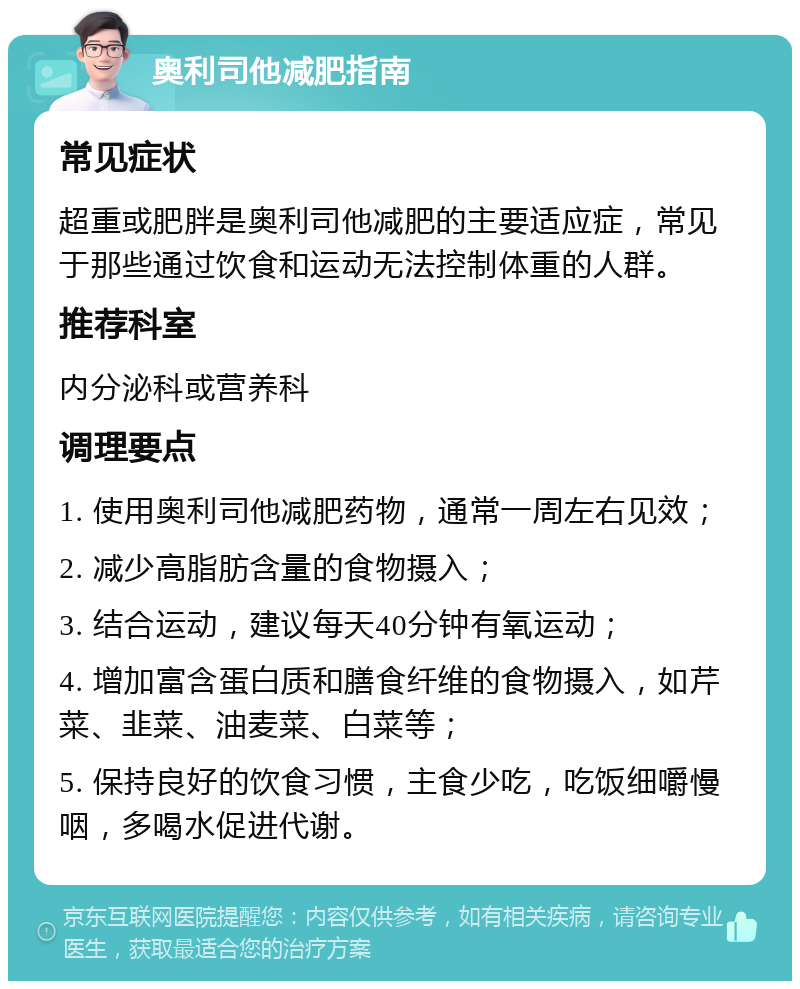 奥利司他减肥指南 常见症状 超重或肥胖是奥利司他减肥的主要适应症，常见于那些通过饮食和运动无法控制体重的人群。 推荐科室 内分泌科或营养科 调理要点 1. 使用奥利司他减肥药物，通常一周左右见效； 2. 减少高脂肪含量的食物摄入； 3. 结合运动，建议每天40分钟有氧运动； 4. 增加富含蛋白质和膳食纤维的食物摄入，如芹菜、韭菜、油麦菜、白菜等； 5. 保持良好的饮食习惯，主食少吃，吃饭细嚼慢咽，多喝水促进代谢。