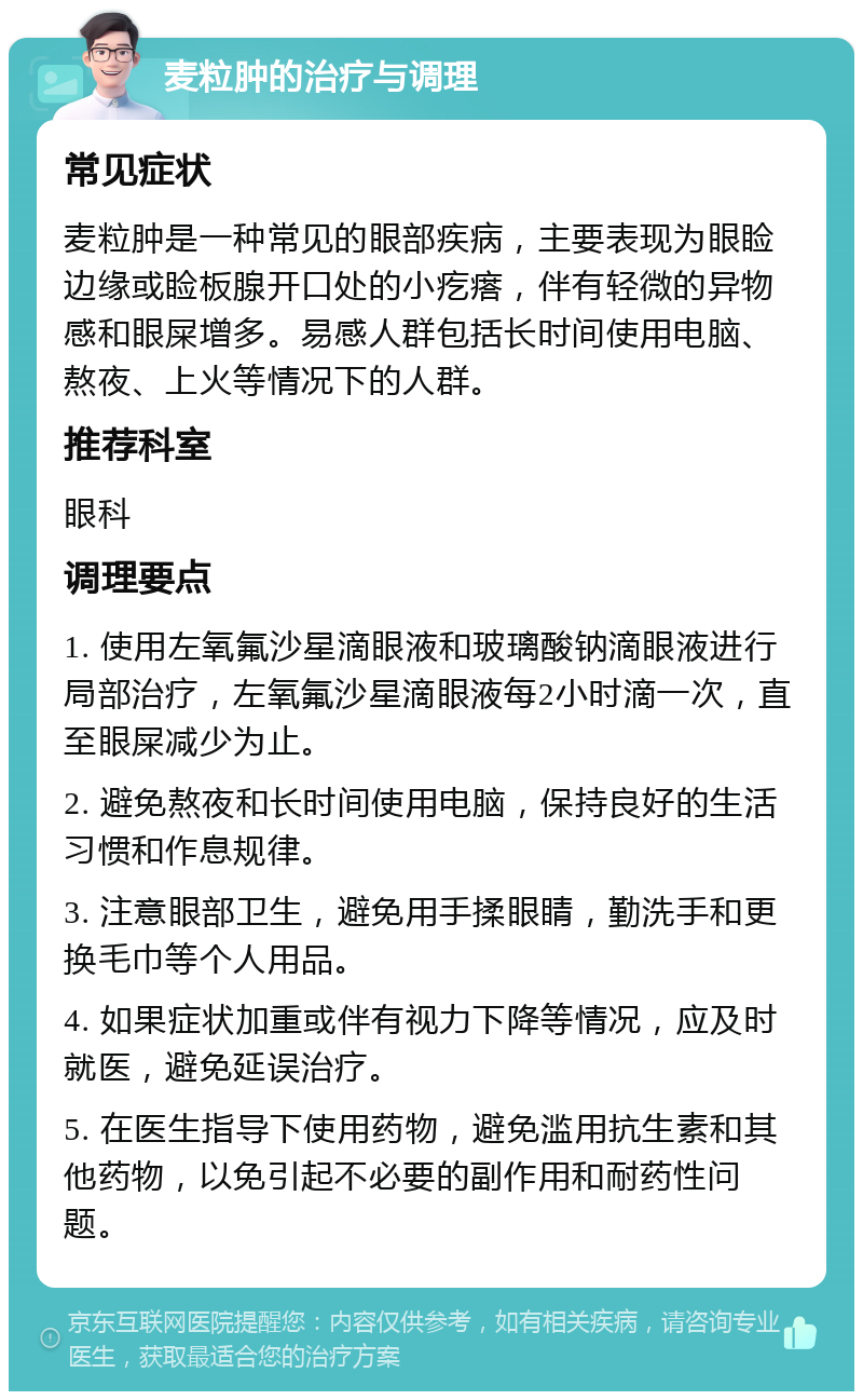 麦粒肿的治疗与调理 常见症状 麦粒肿是一种常见的眼部疾病，主要表现为眼睑边缘或睑板腺开口处的小疙瘩，伴有轻微的异物感和眼屎增多。易感人群包括长时间使用电脑、熬夜、上火等情况下的人群。 推荐科室 眼科 调理要点 1. 使用左氧氟沙星滴眼液和玻璃酸钠滴眼液进行局部治疗，左氧氟沙星滴眼液每2小时滴一次，直至眼屎减少为止。 2. 避免熬夜和长时间使用电脑，保持良好的生活习惯和作息规律。 3. 注意眼部卫生，避免用手揉眼睛，勤洗手和更换毛巾等个人用品。 4. 如果症状加重或伴有视力下降等情况，应及时就医，避免延误治疗。 5. 在医生指导下使用药物，避免滥用抗生素和其他药物，以免引起不必要的副作用和耐药性问题。