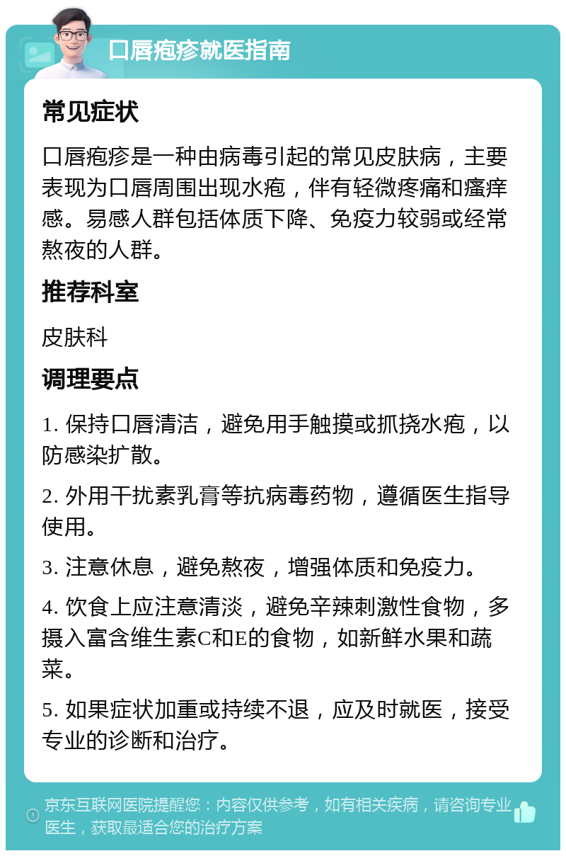 口唇疱疹就医指南 常见症状 口唇疱疹是一种由病毒引起的常见皮肤病，主要表现为口唇周围出现水疱，伴有轻微疼痛和瘙痒感。易感人群包括体质下降、免疫力较弱或经常熬夜的人群。 推荐科室 皮肤科 调理要点 1. 保持口唇清洁，避免用手触摸或抓挠水疱，以防感染扩散。 2. 外用干扰素乳膏等抗病毒药物，遵循医生指导使用。 3. 注意休息，避免熬夜，增强体质和免疫力。 4. 饮食上应注意清淡，避免辛辣刺激性食物，多摄入富含维生素C和E的食物，如新鲜水果和蔬菜。 5. 如果症状加重或持续不退，应及时就医，接受专业的诊断和治疗。