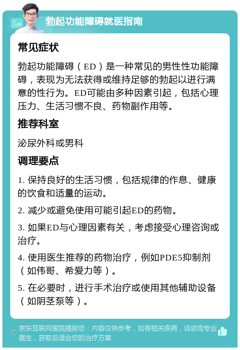 勃起功能障碍就医指南 常见症状 勃起功能障碍（ED）是一种常见的男性性功能障碍，表现为无法获得或维持足够的勃起以进行满意的性行为。ED可能由多种因素引起，包括心理压力、生活习惯不良、药物副作用等。 推荐科室 泌尿外科或男科 调理要点 1. 保持良好的生活习惯，包括规律的作息、健康的饮食和适量的运动。 2. 减少或避免使用可能引起ED的药物。 3. 如果ED与心理因素有关，考虑接受心理咨询或治疗。 4. 使用医生推荐的药物治疗，例如PDE5抑制剂（如伟哥、希爱力等）。 5. 在必要时，进行手术治疗或使用其他辅助设备（如阴茎泵等）。