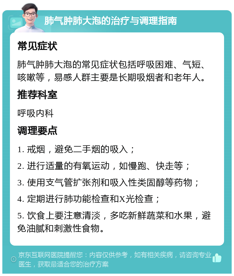 肺气肿肺大泡的治疗与调理指南 常见症状 肺气肿肺大泡的常见症状包括呼吸困难、气短、咳嗽等，易感人群主要是长期吸烟者和老年人。 推荐科室 呼吸内科 调理要点 1. 戒烟，避免二手烟的吸入； 2. 进行适量的有氧运动，如慢跑、快走等； 3. 使用支气管扩张剂和吸入性类固醇等药物； 4. 定期进行肺功能检查和X光检查； 5. 饮食上要注意清淡，多吃新鲜蔬菜和水果，避免油腻和刺激性食物。