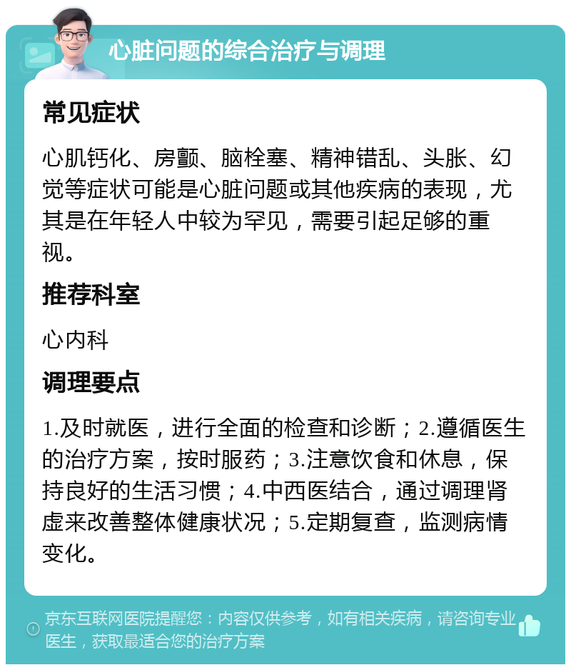 心脏问题的综合治疗与调理 常见症状 心肌钙化、房颤、脑栓塞、精神错乱、头胀、幻觉等症状可能是心脏问题或其他疾病的表现，尤其是在年轻人中较为罕见，需要引起足够的重视。 推荐科室 心内科 调理要点 1.及时就医，进行全面的检查和诊断；2.遵循医生的治疗方案，按时服药；3.注意饮食和休息，保持良好的生活习惯；4.中西医结合，通过调理肾虚来改善整体健康状况；5.定期复查，监测病情变化。