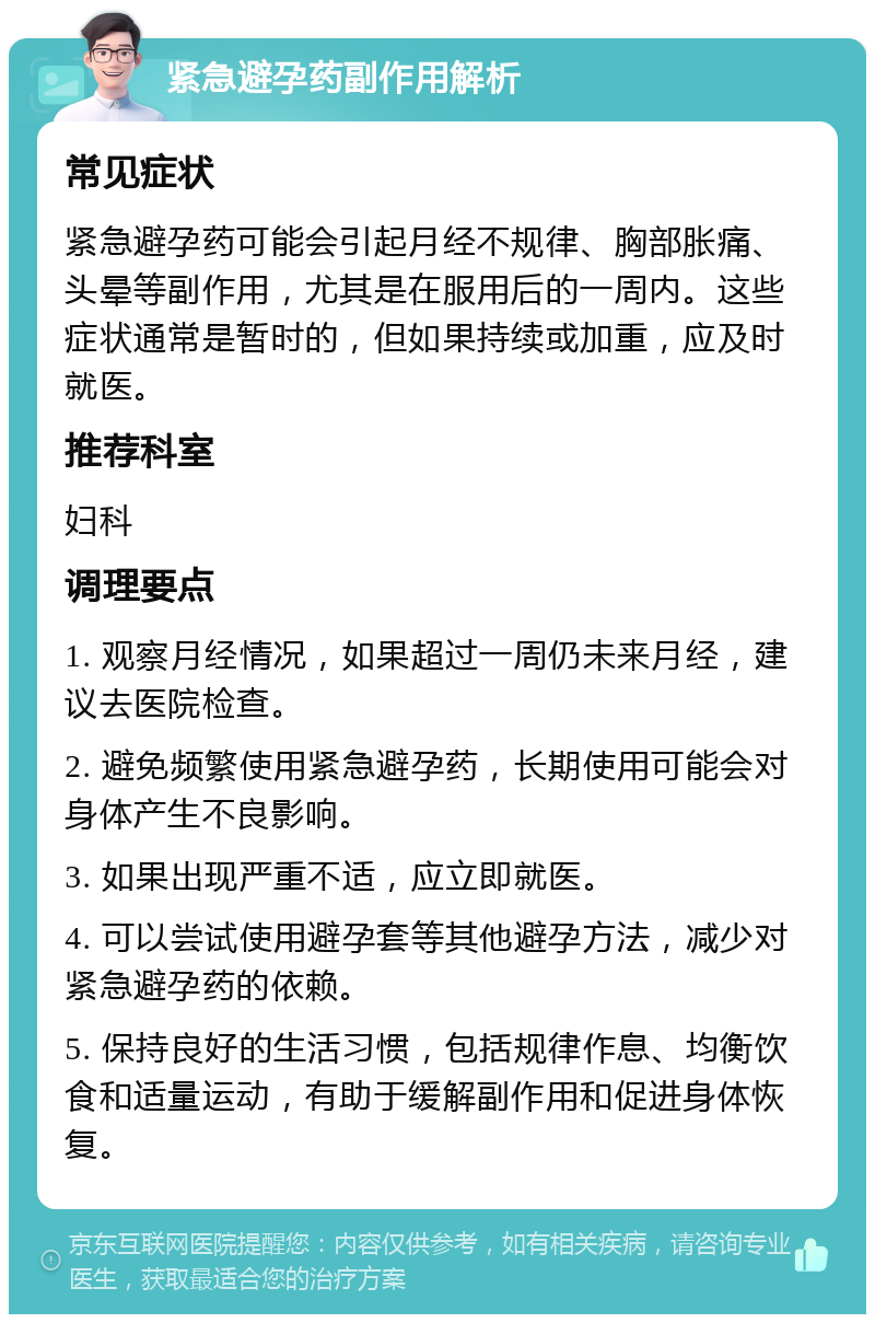 紧急避孕药副作用解析 常见症状 紧急避孕药可能会引起月经不规律、胸部胀痛、头晕等副作用，尤其是在服用后的一周内。这些症状通常是暂时的，但如果持续或加重，应及时就医。 推荐科室 妇科 调理要点 1. 观察月经情况，如果超过一周仍未来月经，建议去医院检查。 2. 避免频繁使用紧急避孕药，长期使用可能会对身体产生不良影响。 3. 如果出现严重不适，应立即就医。 4. 可以尝试使用避孕套等其他避孕方法，减少对紧急避孕药的依赖。 5. 保持良好的生活习惯，包括规律作息、均衡饮食和适量运动，有助于缓解副作用和促进身体恢复。