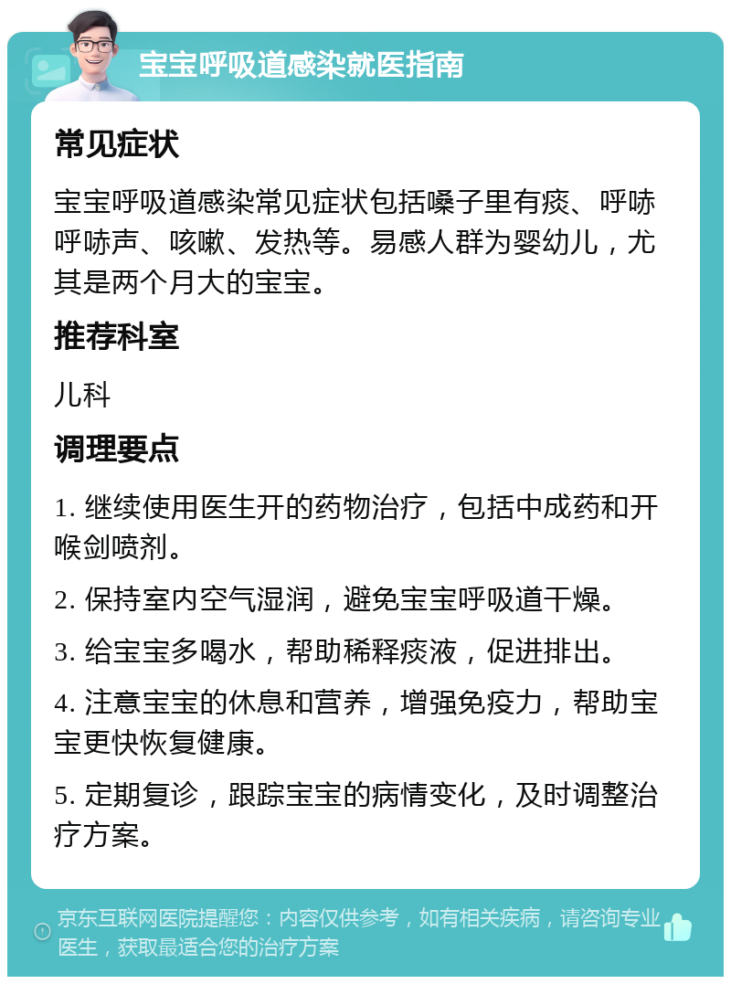 宝宝呼吸道感染就医指南 常见症状 宝宝呼吸道感染常见症状包括嗓子里有痰、呼哧呼哧声、咳嗽、发热等。易感人群为婴幼儿，尤其是两个月大的宝宝。 推荐科室 儿科 调理要点 1. 继续使用医生开的药物治疗，包括中成药和开喉剑喷剂。 2. 保持室内空气湿润，避免宝宝呼吸道干燥。 3. 给宝宝多喝水，帮助稀释痰液，促进排出。 4. 注意宝宝的休息和营养，增强免疫力，帮助宝宝更快恢复健康。 5. 定期复诊，跟踪宝宝的病情变化，及时调整治疗方案。