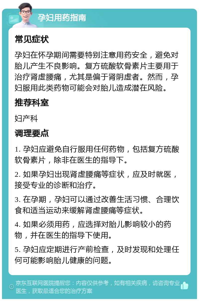 孕妇用药指南 常见症状 孕妇在怀孕期间需要特别注意用药安全，避免对胎儿产生不良影响。复方硫酸软骨素片主要用于治疗肾虚腰痛，尤其是偏于肾阴虚者。然而，孕妇服用此类药物可能会对胎儿造成潜在风险。 推荐科室 妇产科 调理要点 1. 孕妇应避免自行服用任何药物，包括复方硫酸软骨素片，除非在医生的指导下。 2. 如果孕妇出现肾虚腰痛等症状，应及时就医，接受专业的诊断和治疗。 3. 在孕期，孕妇可以通过改善生活习惯、合理饮食和适当运动来缓解肾虚腰痛等症状。 4. 如果必须用药，应选择对胎儿影响较小的药物，并在医生的指导下使用。 5. 孕妇应定期进行产前检查，及时发现和处理任何可能影响胎儿健康的问题。