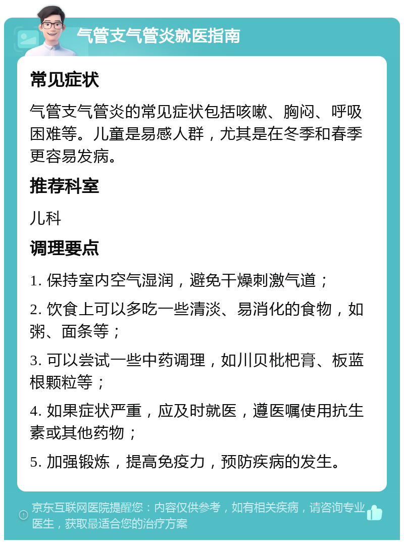 气管支气管炎就医指南 常见症状 气管支气管炎的常见症状包括咳嗽、胸闷、呼吸困难等。儿童是易感人群，尤其是在冬季和春季更容易发病。 推荐科室 儿科 调理要点 1. 保持室内空气湿润，避免干燥刺激气道； 2. 饮食上可以多吃一些清淡、易消化的食物，如粥、面条等； 3. 可以尝试一些中药调理，如川贝枇杷膏、板蓝根颗粒等； 4. 如果症状严重，应及时就医，遵医嘱使用抗生素或其他药物； 5. 加强锻炼，提高免疫力，预防疾病的发生。