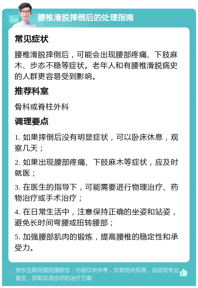 腰椎滑脱摔倒后的处理指南 常见症状 腰椎滑脱摔倒后，可能会出现腰部疼痛、下肢麻木、步态不稳等症状。老年人和有腰椎滑脱病史的人群更容易受到影响。 推荐科室 骨科或脊柱外科 调理要点 1. 如果摔倒后没有明显症状，可以卧床休息，观察几天； 2. 如果出现腰部疼痛、下肢麻木等症状，应及时就医； 3. 在医生的指导下，可能需要进行物理治疗、药物治疗或手术治疗； 4. 在日常生活中，注意保持正确的坐姿和站姿，避免长时间弯腰或扭转腰部； 5. 加强腰部肌肉的锻炼，提高腰椎的稳定性和承受力。