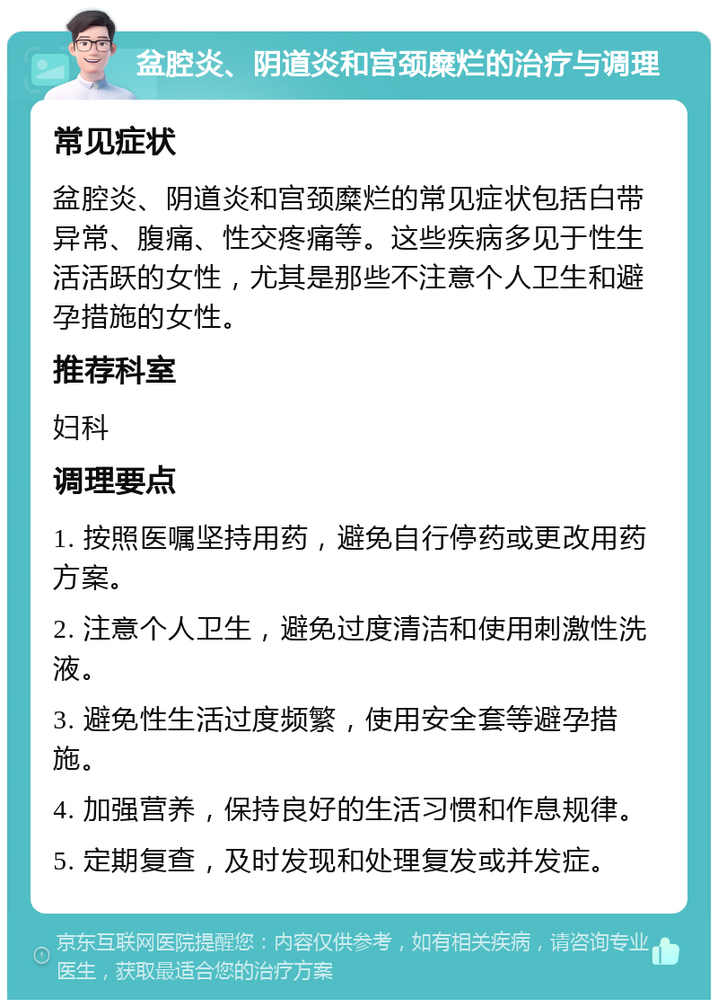 盆腔炎、阴道炎和宫颈糜烂的治疗与调理 常见症状 盆腔炎、阴道炎和宫颈糜烂的常见症状包括白带异常、腹痛、性交疼痛等。这些疾病多见于性生活活跃的女性，尤其是那些不注意个人卫生和避孕措施的女性。 推荐科室 妇科 调理要点 1. 按照医嘱坚持用药，避免自行停药或更改用药方案。 2. 注意个人卫生，避免过度清洁和使用刺激性洗液。 3. 避免性生活过度频繁，使用安全套等避孕措施。 4. 加强营养，保持良好的生活习惯和作息规律。 5. 定期复查，及时发现和处理复发或并发症。