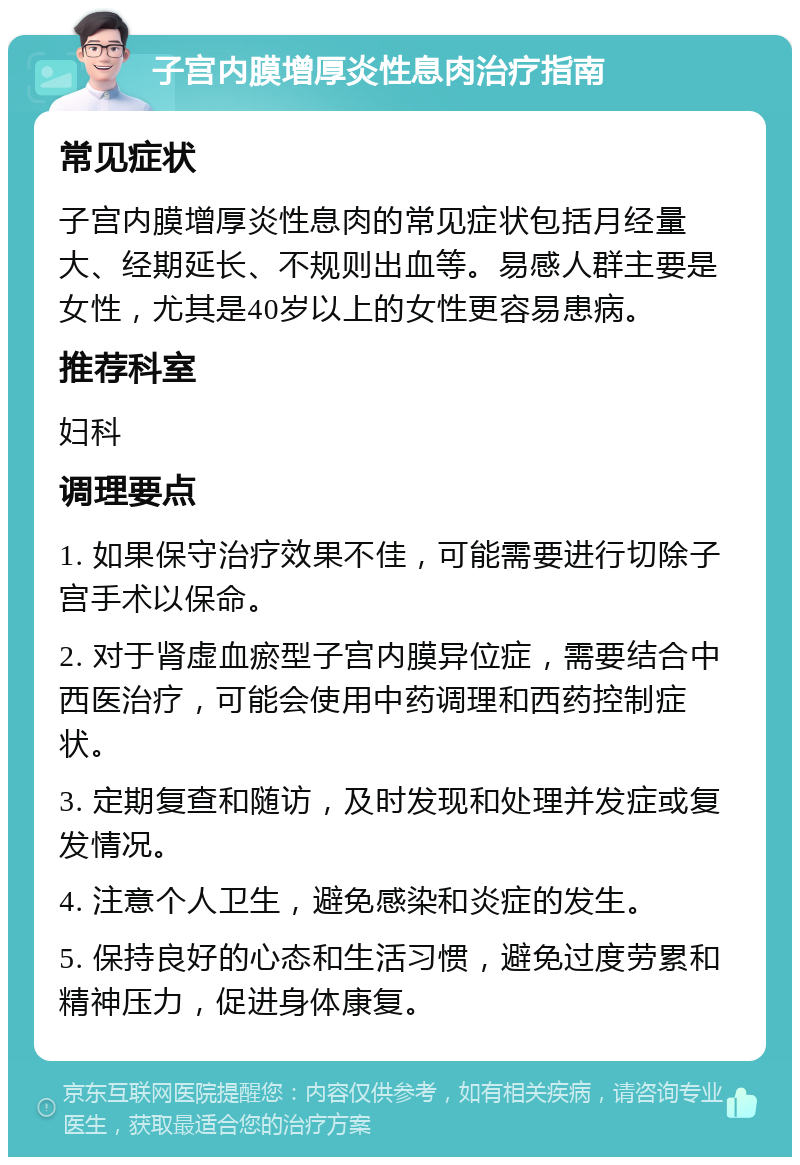 子宫内膜增厚炎性息肉治疗指南 常见症状 子宫内膜增厚炎性息肉的常见症状包括月经量大、经期延长、不规则出血等。易感人群主要是女性，尤其是40岁以上的女性更容易患病。 推荐科室 妇科 调理要点 1. 如果保守治疗效果不佳，可能需要进行切除子宫手术以保命。 2. 对于肾虚血瘀型子宫内膜异位症，需要结合中西医治疗，可能会使用中药调理和西药控制症状。 3. 定期复查和随访，及时发现和处理并发症或复发情况。 4. 注意个人卫生，避免感染和炎症的发生。 5. 保持良好的心态和生活习惯，避免过度劳累和精神压力，促进身体康复。