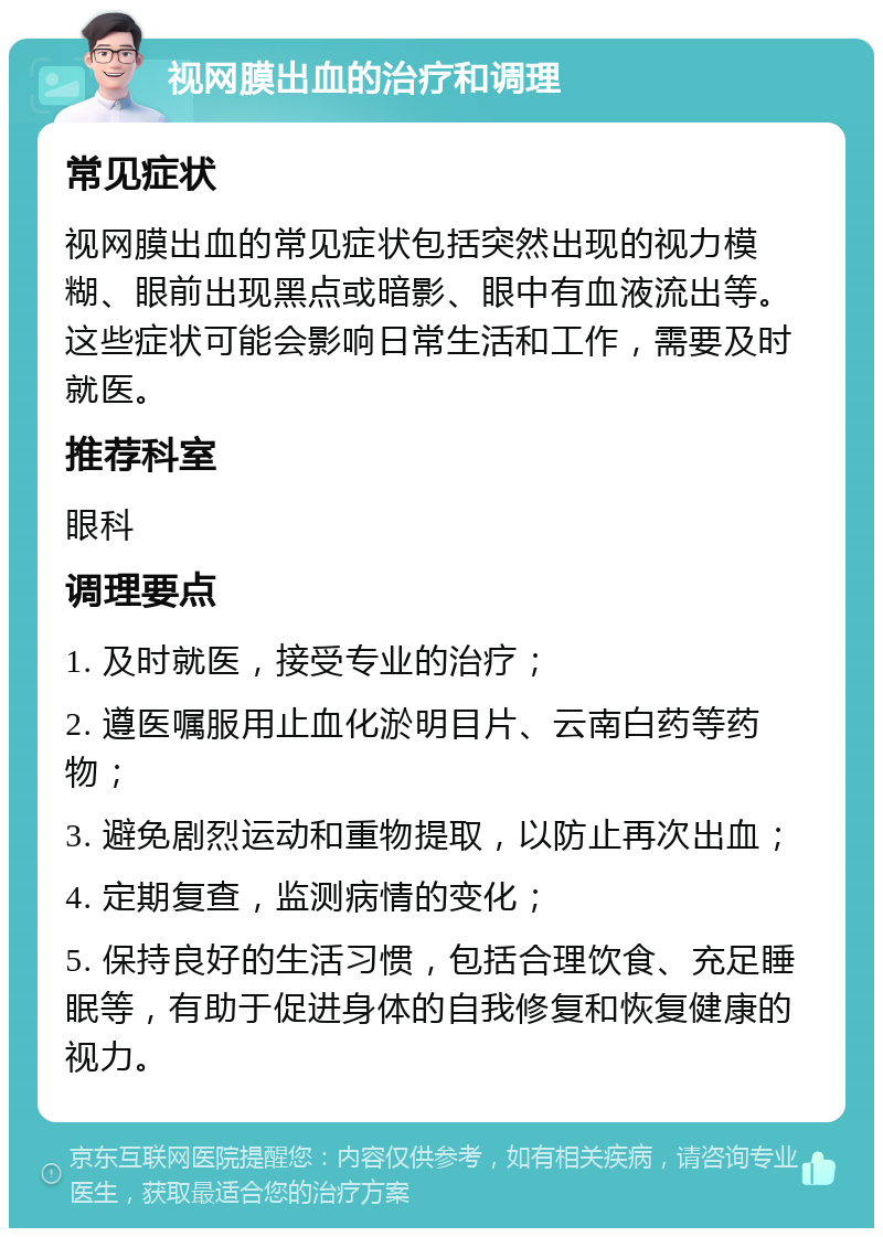 视网膜出血的治疗和调理 常见症状 视网膜出血的常见症状包括突然出现的视力模糊、眼前出现黑点或暗影、眼中有血液流出等。这些症状可能会影响日常生活和工作，需要及时就医。 推荐科室 眼科 调理要点 1. 及时就医，接受专业的治疗； 2. 遵医嘱服用止血化淤明目片、云南白药等药物； 3. 避免剧烈运动和重物提取，以防止再次出血； 4. 定期复查，监测病情的变化； 5. 保持良好的生活习惯，包括合理饮食、充足睡眠等，有助于促进身体的自我修复和恢复健康的视力。