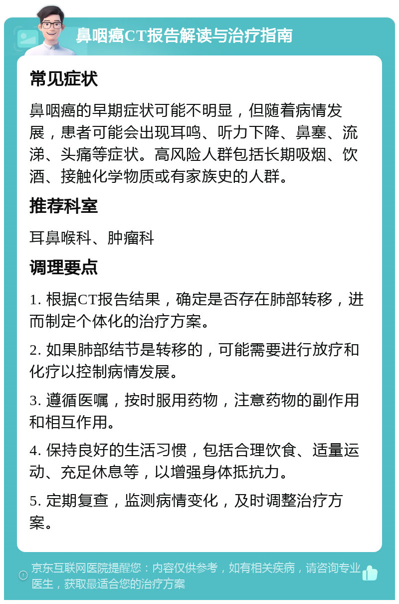 鼻咽癌CT报告解读与治疗指南 常见症状 鼻咽癌的早期症状可能不明显，但随着病情发展，患者可能会出现耳鸣、听力下降、鼻塞、流涕、头痛等症状。高风险人群包括长期吸烟、饮酒、接触化学物质或有家族史的人群。 推荐科室 耳鼻喉科、肿瘤科 调理要点 1. 根据CT报告结果，确定是否存在肺部转移，进而制定个体化的治疗方案。 2. 如果肺部结节是转移的，可能需要进行放疗和化疗以控制病情发展。 3. 遵循医嘱，按时服用药物，注意药物的副作用和相互作用。 4. 保持良好的生活习惯，包括合理饮食、适量运动、充足休息等，以增强身体抵抗力。 5. 定期复查，监测病情变化，及时调整治疗方案。