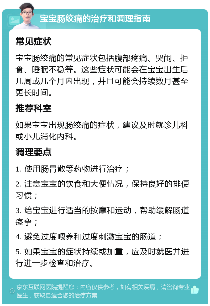 宝宝肠绞痛的治疗和调理指南 常见症状 宝宝肠绞痛的常见症状包括腹部疼痛、哭闹、拒食、睡眠不稳等。这些症状可能会在宝宝出生后几周或几个月内出现，并且可能会持续数月甚至更长时间。 推荐科室 如果宝宝出现肠绞痛的症状，建议及时就诊儿科或小儿消化内科。 调理要点 1. 使用肠胃散等药物进行治疗； 2. 注意宝宝的饮食和大便情况，保持良好的排便习惯； 3. 给宝宝进行适当的按摩和运动，帮助缓解肠道痉挛； 4. 避免过度喂养和过度刺激宝宝的肠道； 5. 如果宝宝的症状持续或加重，应及时就医并进行进一步检查和治疗。