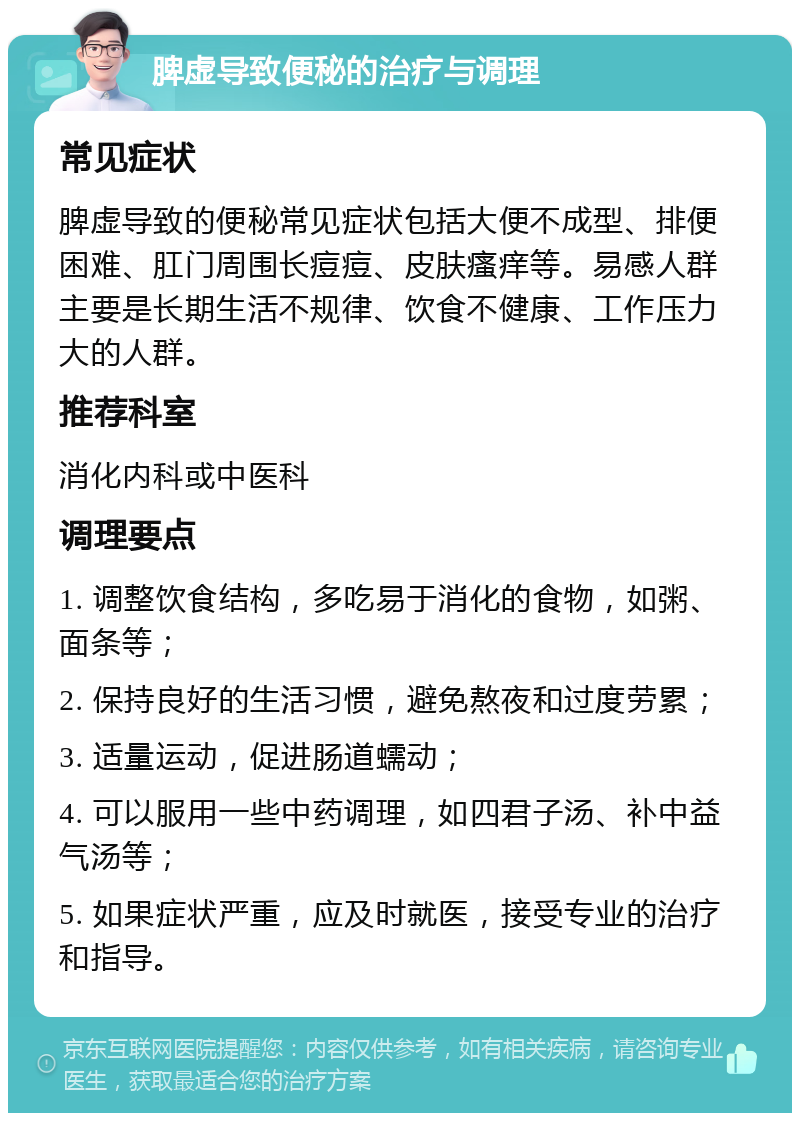 脾虚导致便秘的治疗与调理 常见症状 脾虚导致的便秘常见症状包括大便不成型、排便困难、肛门周围长痘痘、皮肤瘙痒等。易感人群主要是长期生活不规律、饮食不健康、工作压力大的人群。 推荐科室 消化内科或中医科 调理要点 1. 调整饮食结构，多吃易于消化的食物，如粥、面条等； 2. 保持良好的生活习惯，避免熬夜和过度劳累； 3. 适量运动，促进肠道蠕动； 4. 可以服用一些中药调理，如四君子汤、补中益气汤等； 5. 如果症状严重，应及时就医，接受专业的治疗和指导。