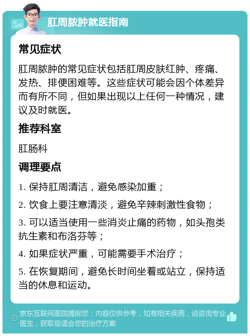 肛周脓肿就医指南 常见症状 肛周脓肿的常见症状包括肛周皮肤红肿、疼痛、发热、排便困难等。这些症状可能会因个体差异而有所不同，但如果出现以上任何一种情况，建议及时就医。 推荐科室 肛肠科 调理要点 1. 保持肛周清洁，避免感染加重； 2. 饮食上要注意清淡，避免辛辣刺激性食物； 3. 可以适当使用一些消炎止痛的药物，如头孢类抗生素和布洛芬等； 4. 如果症状严重，可能需要手术治疗； 5. 在恢复期间，避免长时间坐着或站立，保持适当的休息和运动。