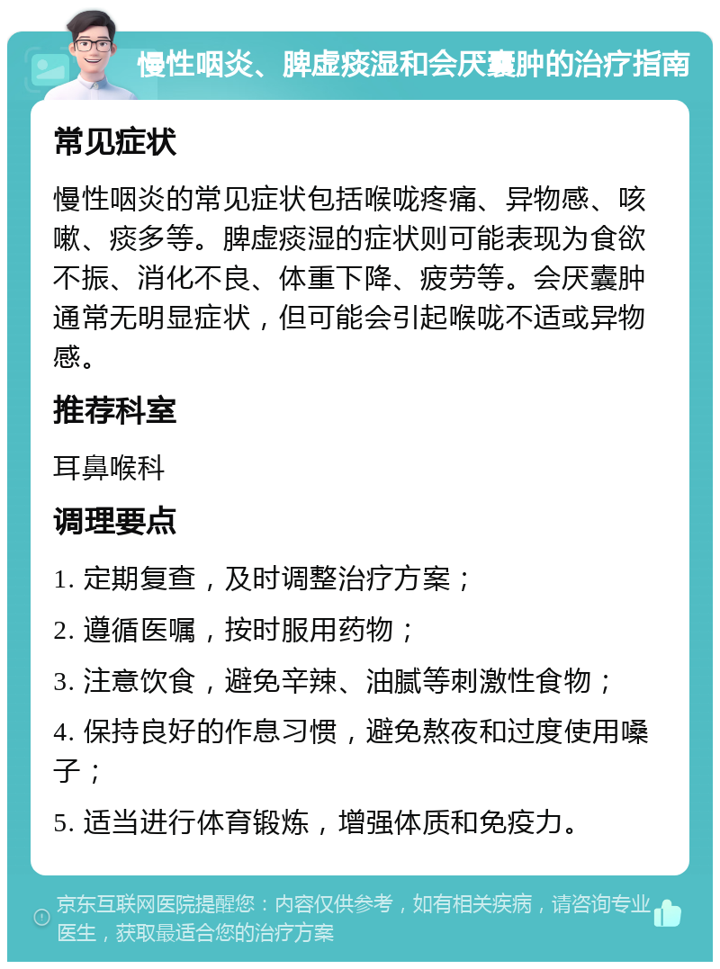 慢性咽炎、脾虚痰湿和会厌囊肿的治疗指南 常见症状 慢性咽炎的常见症状包括喉咙疼痛、异物感、咳嗽、痰多等。脾虚痰湿的症状则可能表现为食欲不振、消化不良、体重下降、疲劳等。会厌囊肿通常无明显症状，但可能会引起喉咙不适或异物感。 推荐科室 耳鼻喉科 调理要点 1. 定期复查，及时调整治疗方案； 2. 遵循医嘱，按时服用药物； 3. 注意饮食，避免辛辣、油腻等刺激性食物； 4. 保持良好的作息习惯，避免熬夜和过度使用嗓子； 5. 适当进行体育锻炼，增强体质和免疫力。