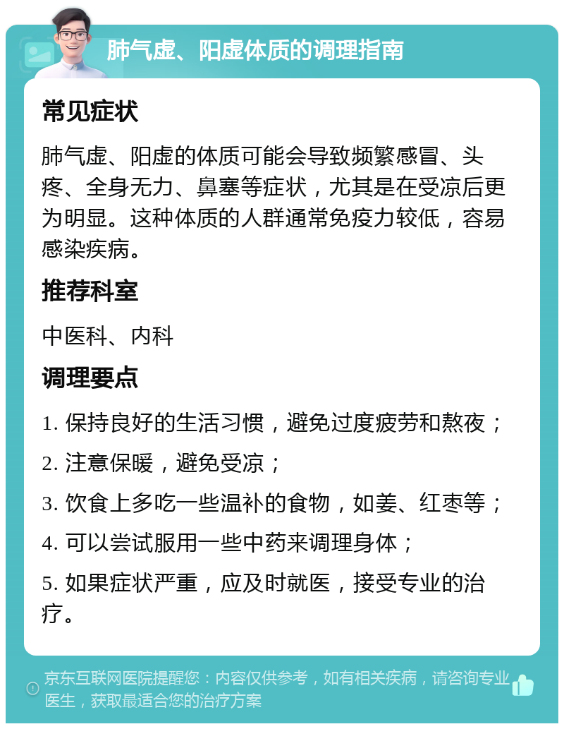 肺气虚、阳虚体质的调理指南 常见症状 肺气虚、阳虚的体质可能会导致频繁感冒、头疼、全身无力、鼻塞等症状，尤其是在受凉后更为明显。这种体质的人群通常免疫力较低，容易感染疾病。 推荐科室 中医科、内科 调理要点 1. 保持良好的生活习惯，避免过度疲劳和熬夜； 2. 注意保暖，避免受凉； 3. 饮食上多吃一些温补的食物，如姜、红枣等； 4. 可以尝试服用一些中药来调理身体； 5. 如果症状严重，应及时就医，接受专业的治疗。