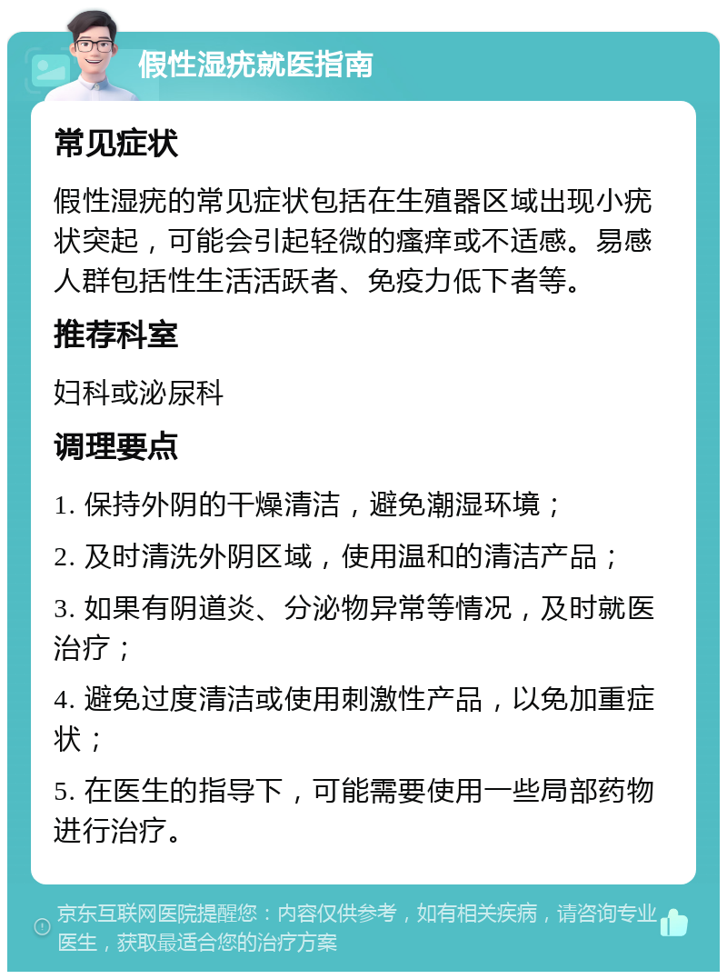 假性湿疣就医指南 常见症状 假性湿疣的常见症状包括在生殖器区域出现小疣状突起，可能会引起轻微的瘙痒或不适感。易感人群包括性生活活跃者、免疫力低下者等。 推荐科室 妇科或泌尿科 调理要点 1. 保持外阴的干燥清洁，避免潮湿环境； 2. 及时清洗外阴区域，使用温和的清洁产品； 3. 如果有阴道炎、分泌物异常等情况，及时就医治疗； 4. 避免过度清洁或使用刺激性产品，以免加重症状； 5. 在医生的指导下，可能需要使用一些局部药物进行治疗。