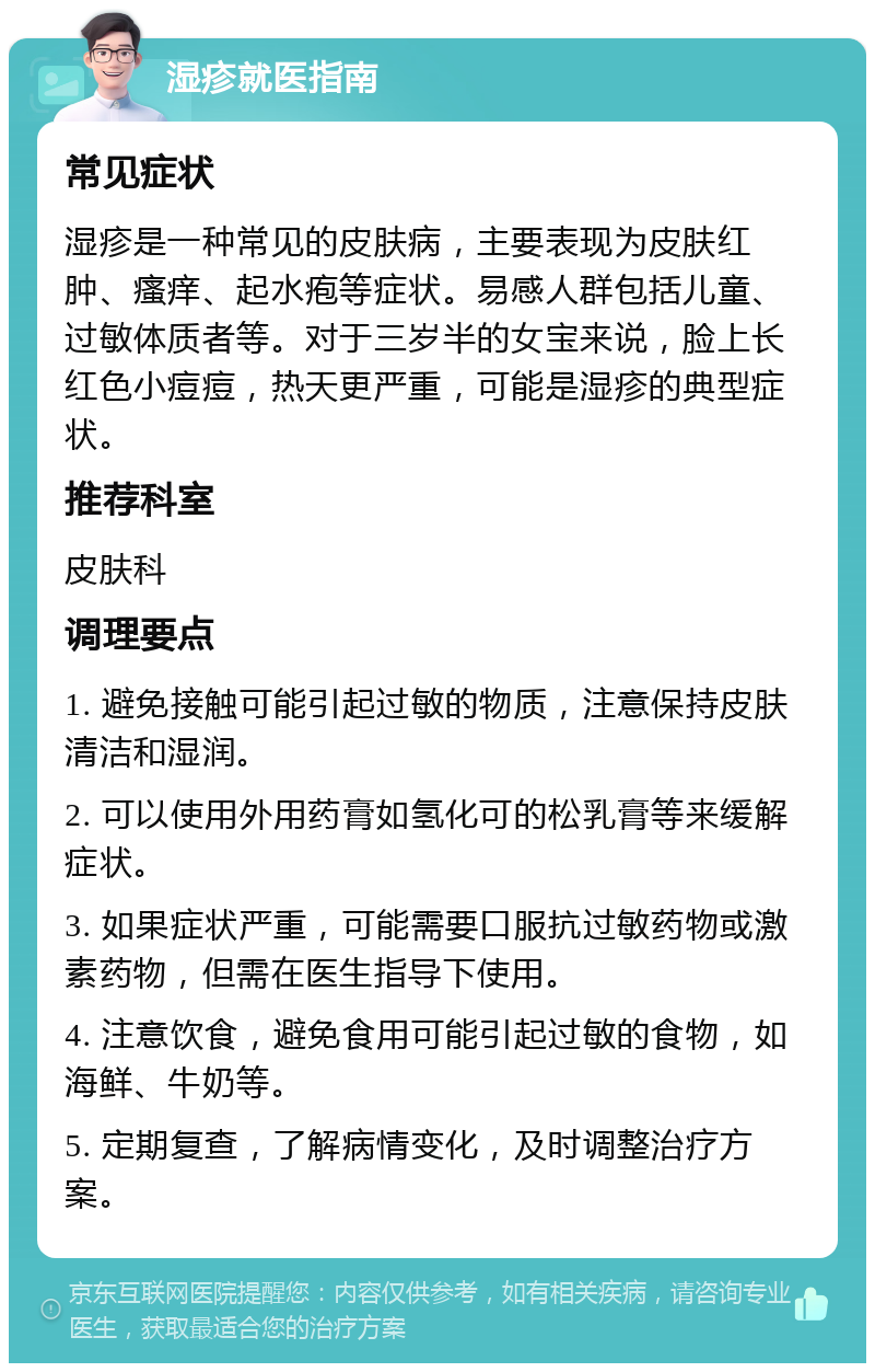 湿疹就医指南 常见症状 湿疹是一种常见的皮肤病，主要表现为皮肤红肿、瘙痒、起水疱等症状。易感人群包括儿童、过敏体质者等。对于三岁半的女宝来说，脸上长红色小痘痘，热天更严重，可能是湿疹的典型症状。 推荐科室 皮肤科 调理要点 1. 避免接触可能引起过敏的物质，注意保持皮肤清洁和湿润。 2. 可以使用外用药膏如氢化可的松乳膏等来缓解症状。 3. 如果症状严重，可能需要口服抗过敏药物或激素药物，但需在医生指导下使用。 4. 注意饮食，避免食用可能引起过敏的食物，如海鲜、牛奶等。 5. 定期复查，了解病情变化，及时调整治疗方案。