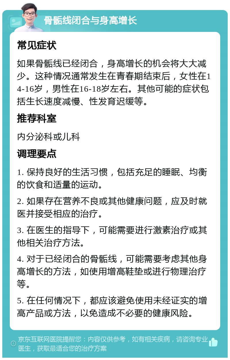 骨骺线闭合与身高增长 常见症状 如果骨骺线已经闭合，身高增长的机会将大大减少。这种情况通常发生在青春期结束后，女性在14-16岁，男性在16-18岁左右。其他可能的症状包括生长速度减慢、性发育迟缓等。 推荐科室 内分泌科或儿科 调理要点 1. 保持良好的生活习惯，包括充足的睡眠、均衡的饮食和适量的运动。 2. 如果存在营养不良或其他健康问题，应及时就医并接受相应的治疗。 3. 在医生的指导下，可能需要进行激素治疗或其他相关治疗方法。 4. 对于已经闭合的骨骺线，可能需要考虑其他身高增长的方法，如使用增高鞋垫或进行物理治疗等。 5. 在任何情况下，都应该避免使用未经证实的增高产品或方法，以免造成不必要的健康风险。