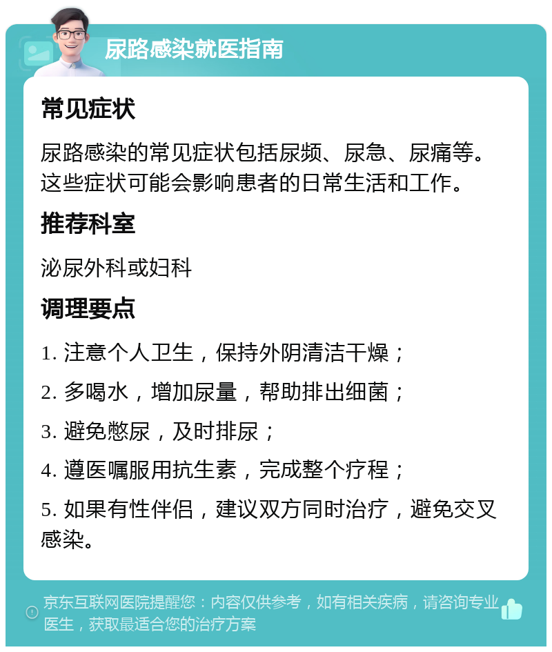 尿路感染就医指南 常见症状 尿路感染的常见症状包括尿频、尿急、尿痛等。这些症状可能会影响患者的日常生活和工作。 推荐科室 泌尿外科或妇科 调理要点 1. 注意个人卫生，保持外阴清洁干燥； 2. 多喝水，增加尿量，帮助排出细菌； 3. 避免憋尿，及时排尿； 4. 遵医嘱服用抗生素，完成整个疗程； 5. 如果有性伴侣，建议双方同时治疗，避免交叉感染。