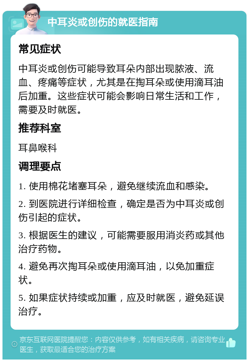 中耳炎或创伤的就医指南 常见症状 中耳炎或创伤可能导致耳朵内部出现脓液、流血、疼痛等症状，尤其是在掏耳朵或使用滴耳油后加重。这些症状可能会影响日常生活和工作，需要及时就医。 推荐科室 耳鼻喉科 调理要点 1. 使用棉花堵塞耳朵，避免继续流血和感染。 2. 到医院进行详细检查，确定是否为中耳炎或创伤引起的症状。 3. 根据医生的建议，可能需要服用消炎药或其他治疗药物。 4. 避免再次掏耳朵或使用滴耳油，以免加重症状。 5. 如果症状持续或加重，应及时就医，避免延误治疗。