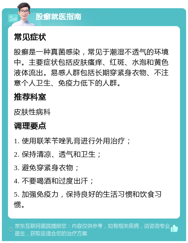 股癣就医指南 常见症状 股癣是一种真菌感染，常见于潮湿不透气的环境中。主要症状包括皮肤瘙痒、红斑、水泡和黄色液体流出。易感人群包括长期穿紧身衣物、不注意个人卫生、免疫力低下的人群。 推荐科室 皮肤性病科 调理要点 1. 使用联苯苄唑乳膏进行外用治疗； 2. 保持清凉、透气和卫生； 3. 避免穿紧身衣物； 4. 不要喝酒和过度出汗； 5. 加强免疫力，保持良好的生活习惯和饮食习惯。