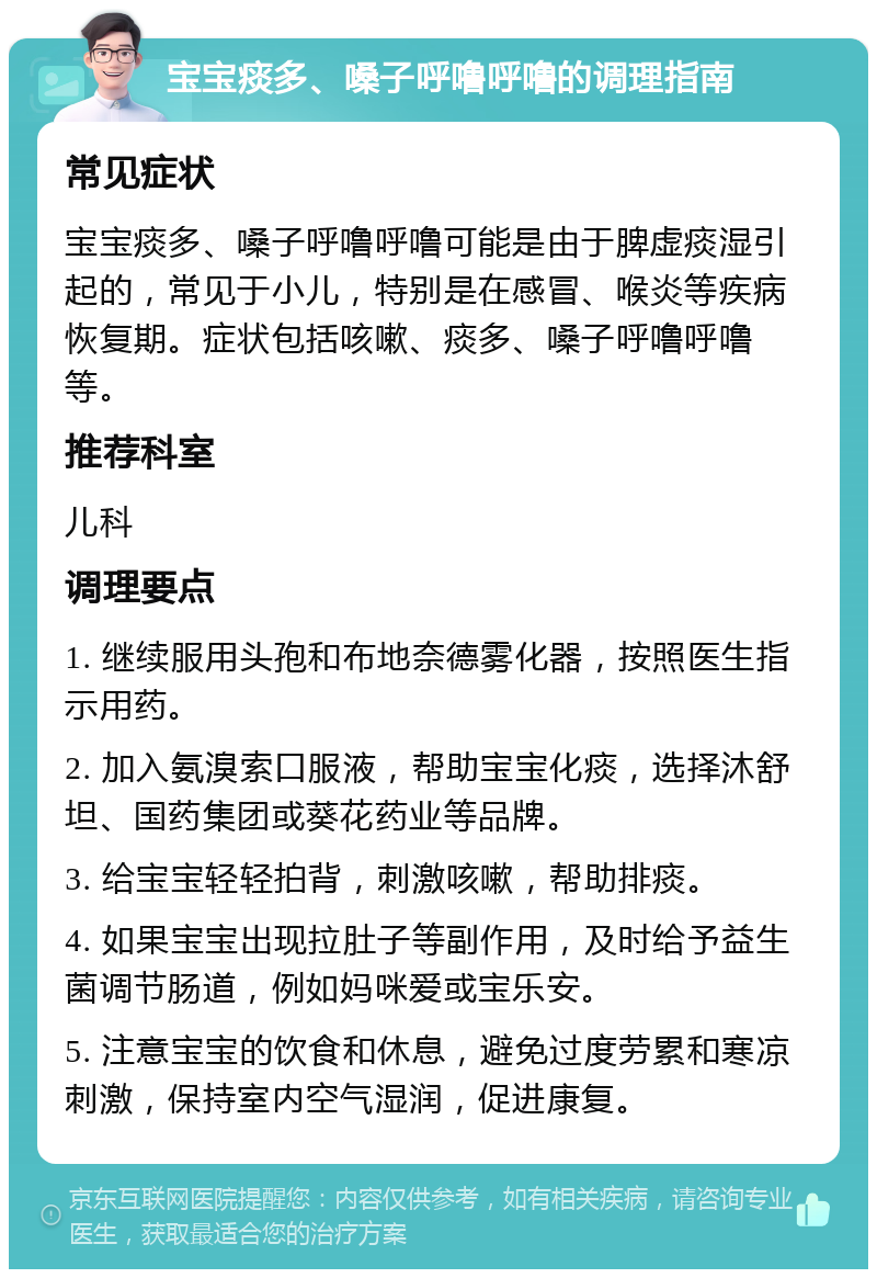 宝宝痰多、嗓子呼噜呼噜的调理指南 常见症状 宝宝痰多、嗓子呼噜呼噜可能是由于脾虚痰湿引起的，常见于小儿，特别是在感冒、喉炎等疾病恢复期。症状包括咳嗽、痰多、嗓子呼噜呼噜等。 推荐科室 儿科 调理要点 1. 继续服用头孢和布地奈德雾化器，按照医生指示用药。 2. 加入氨溴索口服液，帮助宝宝化痰，选择沐舒坦、国药集团或葵花药业等品牌。 3. 给宝宝轻轻拍背，刺激咳嗽，帮助排痰。 4. 如果宝宝出现拉肚子等副作用，及时给予益生菌调节肠道，例如妈咪爱或宝乐安。 5. 注意宝宝的饮食和休息，避免过度劳累和寒凉刺激，保持室内空气湿润，促进康复。