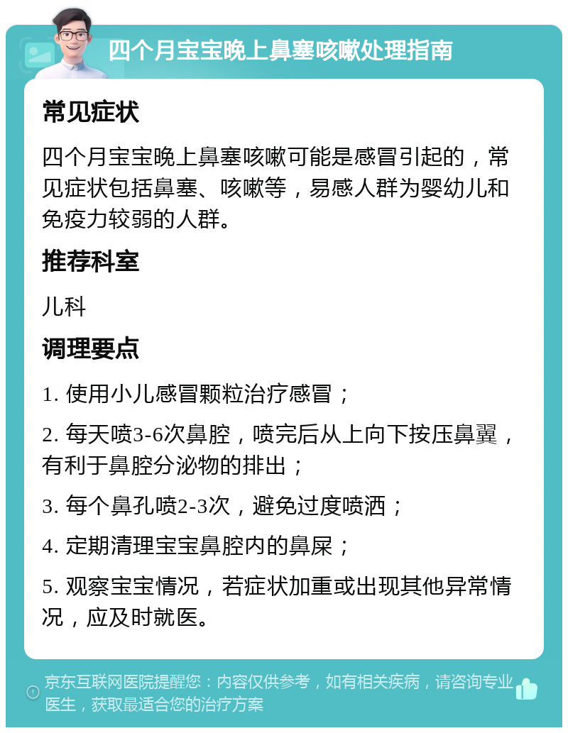 四个月宝宝晚上鼻塞咳嗽处理指南 常见症状 四个月宝宝晚上鼻塞咳嗽可能是感冒引起的，常见症状包括鼻塞、咳嗽等，易感人群为婴幼儿和免疫力较弱的人群。 推荐科室 儿科 调理要点 1. 使用小儿感冒颗粒治疗感冒； 2. 每天喷3-6次鼻腔，喷完后从上向下按压鼻翼，有利于鼻腔分泌物的排出； 3. 每个鼻孔喷2-3次，避免过度喷洒； 4. 定期清理宝宝鼻腔内的鼻屎； 5. 观察宝宝情况，若症状加重或出现其他异常情况，应及时就医。