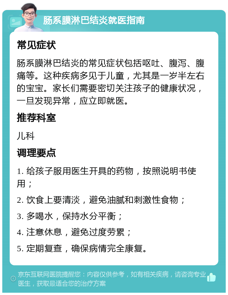 肠系膜淋巴结炎就医指南 常见症状 肠系膜淋巴结炎的常见症状包括呕吐、腹泻、腹痛等。这种疾病多见于儿童，尤其是一岁半左右的宝宝。家长们需要密切关注孩子的健康状况，一旦发现异常，应立即就医。 推荐科室 儿科 调理要点 1. 给孩子服用医生开具的药物，按照说明书使用； 2. 饮食上要清淡，避免油腻和刺激性食物； 3. 多喝水，保持水分平衡； 4. 注意休息，避免过度劳累； 5. 定期复查，确保病情完全康复。