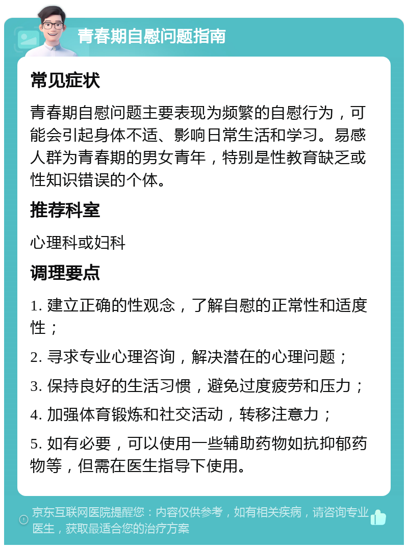 青春期自慰问题指南 常见症状 青春期自慰问题主要表现为频繁的自慰行为，可能会引起身体不适、影响日常生活和学习。易感人群为青春期的男女青年，特别是性教育缺乏或性知识错误的个体。 推荐科室 心理科或妇科 调理要点 1. 建立正确的性观念，了解自慰的正常性和适度性； 2. 寻求专业心理咨询，解决潜在的心理问题； 3. 保持良好的生活习惯，避免过度疲劳和压力； 4. 加强体育锻炼和社交活动，转移注意力； 5. 如有必要，可以使用一些辅助药物如抗抑郁药物等，但需在医生指导下使用。