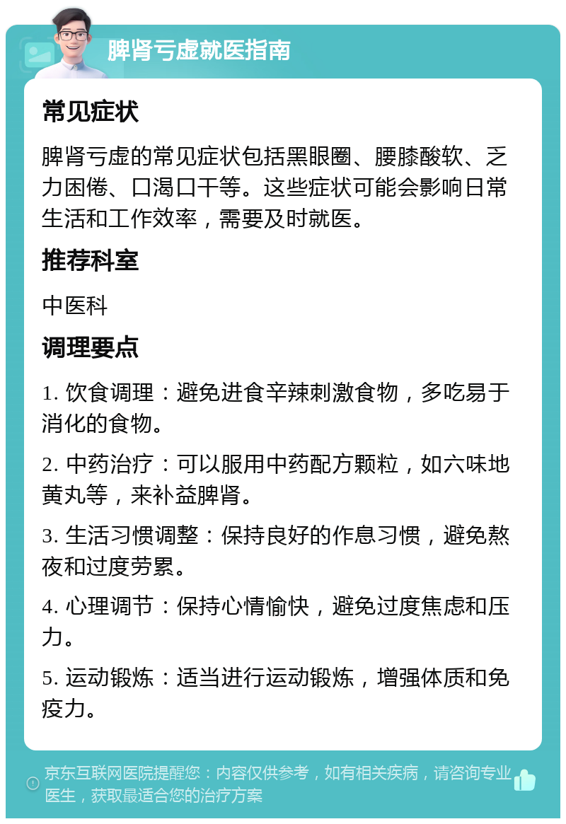 脾肾亏虚就医指南 常见症状 脾肾亏虚的常见症状包括黑眼圈、腰膝酸软、乏力困倦、口渴口干等。这些症状可能会影响日常生活和工作效率，需要及时就医。 推荐科室 中医科 调理要点 1. 饮食调理：避免进食辛辣刺激食物，多吃易于消化的食物。 2. 中药治疗：可以服用中药配方颗粒，如六味地黄丸等，来补益脾肾。 3. 生活习惯调整：保持良好的作息习惯，避免熬夜和过度劳累。 4. 心理调节：保持心情愉快，避免过度焦虑和压力。 5. 运动锻炼：适当进行运动锻炼，增强体质和免疫力。