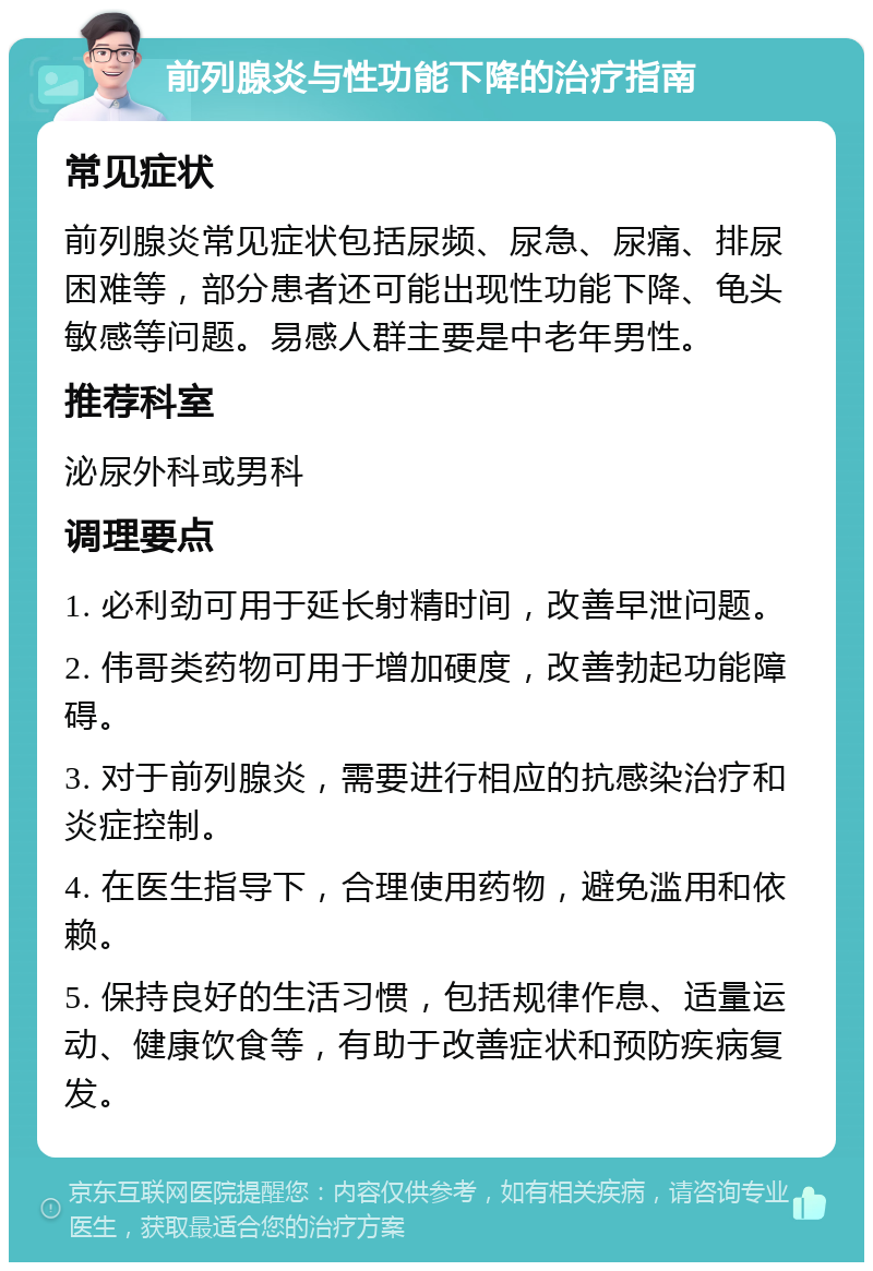 前列腺炎与性功能下降的治疗指南 常见症状 前列腺炎常见症状包括尿频、尿急、尿痛、排尿困难等，部分患者还可能出现性功能下降、龟头敏感等问题。易感人群主要是中老年男性。 推荐科室 泌尿外科或男科 调理要点 1. 必利劲可用于延长射精时间，改善早泄问题。 2. 伟哥类药物可用于增加硬度，改善勃起功能障碍。 3. 对于前列腺炎，需要进行相应的抗感染治疗和炎症控制。 4. 在医生指导下，合理使用药物，避免滥用和依赖。 5. 保持良好的生活习惯，包括规律作息、适量运动、健康饮食等，有助于改善症状和预防疾病复发。