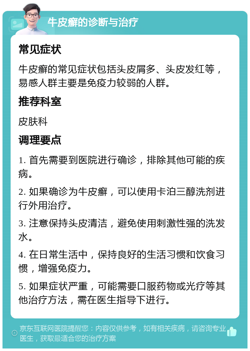 牛皮癣的诊断与治疗 常见症状 牛皮癣的常见症状包括头皮屑多、头皮发红等，易感人群主要是免疫力较弱的人群。 推荐科室 皮肤科 调理要点 1. 首先需要到医院进行确诊，排除其他可能的疾病。 2. 如果确诊为牛皮癣，可以使用卡泊三醇洗剂进行外用治疗。 3. 注意保持头皮清洁，避免使用刺激性强的洗发水。 4. 在日常生活中，保持良好的生活习惯和饮食习惯，增强免疫力。 5. 如果症状严重，可能需要口服药物或光疗等其他治疗方法，需在医生指导下进行。