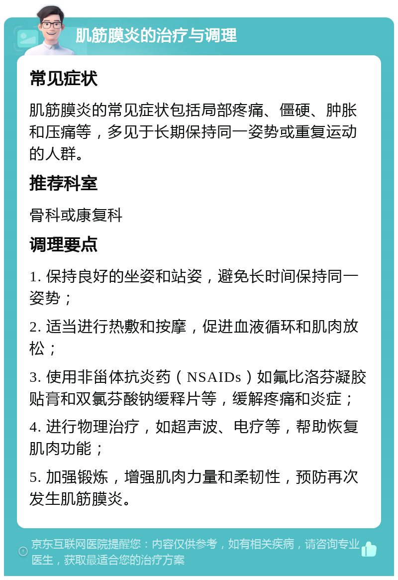 肌筋膜炎的治疗与调理 常见症状 肌筋膜炎的常见症状包括局部疼痛、僵硬、肿胀和压痛等，多见于长期保持同一姿势或重复运动的人群。 推荐科室 骨科或康复科 调理要点 1. 保持良好的坐姿和站姿，避免长时间保持同一姿势； 2. 适当进行热敷和按摩，促进血液循环和肌肉放松； 3. 使用非甾体抗炎药（NSAIDs）如氟比洛芬凝胶贴膏和双氯芬酸钠缓释片等，缓解疼痛和炎症； 4. 进行物理治疗，如超声波、电疗等，帮助恢复肌肉功能； 5. 加强锻炼，增强肌肉力量和柔韧性，预防再次发生肌筋膜炎。