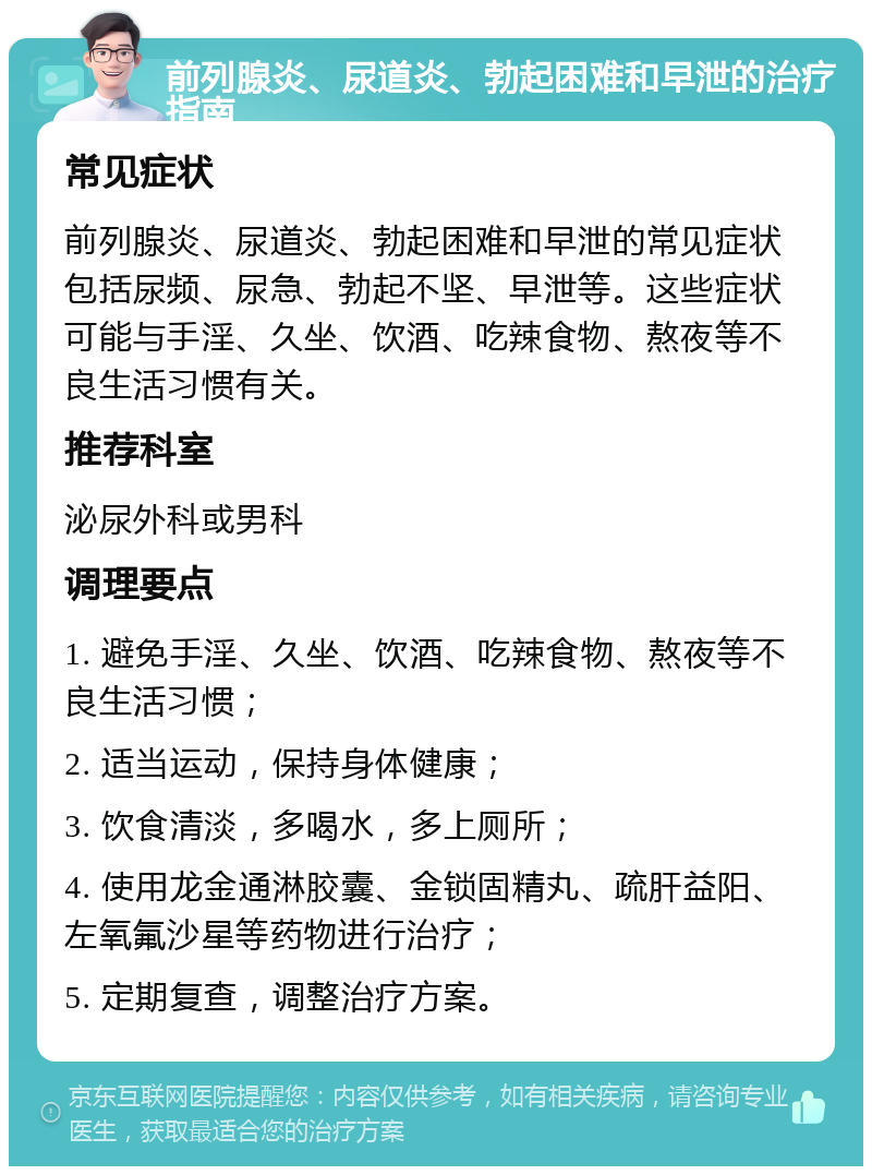 前列腺炎、尿道炎、勃起困难和早泄的治疗指南 常见症状 前列腺炎、尿道炎、勃起困难和早泄的常见症状包括尿频、尿急、勃起不坚、早泄等。这些症状可能与手淫、久坐、饮酒、吃辣食物、熬夜等不良生活习惯有关。 推荐科室 泌尿外科或男科 调理要点 1. 避免手淫、久坐、饮酒、吃辣食物、熬夜等不良生活习惯； 2. 适当运动，保持身体健康； 3. 饮食清淡，多喝水，多上厕所； 4. 使用龙金通淋胶囊、金锁固精丸、疏肝益阳、左氧氟沙星等药物进行治疗； 5. 定期复查，调整治疗方案。