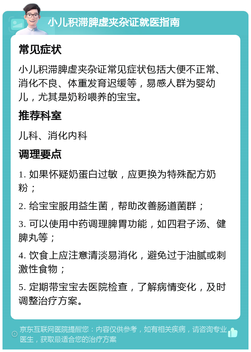 小儿积滞脾虚夹杂证就医指南 常见症状 小儿积滞脾虚夹杂证常见症状包括大便不正常、消化不良、体重发育迟缓等，易感人群为婴幼儿，尤其是奶粉喂养的宝宝。 推荐科室 儿科、消化内科 调理要点 1. 如果怀疑奶蛋白过敏，应更换为特殊配方奶粉； 2. 给宝宝服用益生菌，帮助改善肠道菌群； 3. 可以使用中药调理脾胃功能，如四君子汤、健脾丸等； 4. 饮食上应注意清淡易消化，避免过于油腻或刺激性食物； 5. 定期带宝宝去医院检查，了解病情变化，及时调整治疗方案。