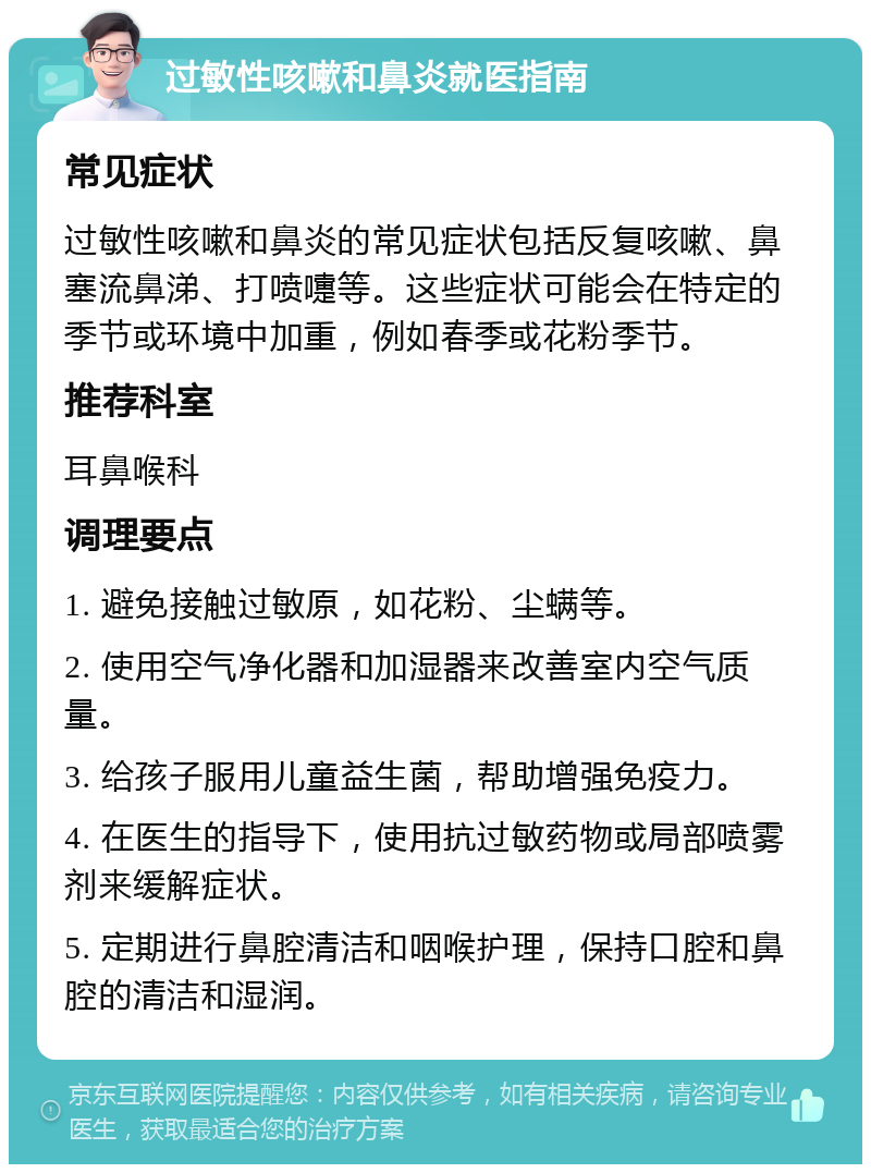 过敏性咳嗽和鼻炎就医指南 常见症状 过敏性咳嗽和鼻炎的常见症状包括反复咳嗽、鼻塞流鼻涕、打喷嚏等。这些症状可能会在特定的季节或环境中加重，例如春季或花粉季节。 推荐科室 耳鼻喉科 调理要点 1. 避免接触过敏原，如花粉、尘螨等。 2. 使用空气净化器和加湿器来改善室内空气质量。 3. 给孩子服用儿童益生菌，帮助增强免疫力。 4. 在医生的指导下，使用抗过敏药物或局部喷雾剂来缓解症状。 5. 定期进行鼻腔清洁和咽喉护理，保持口腔和鼻腔的清洁和湿润。