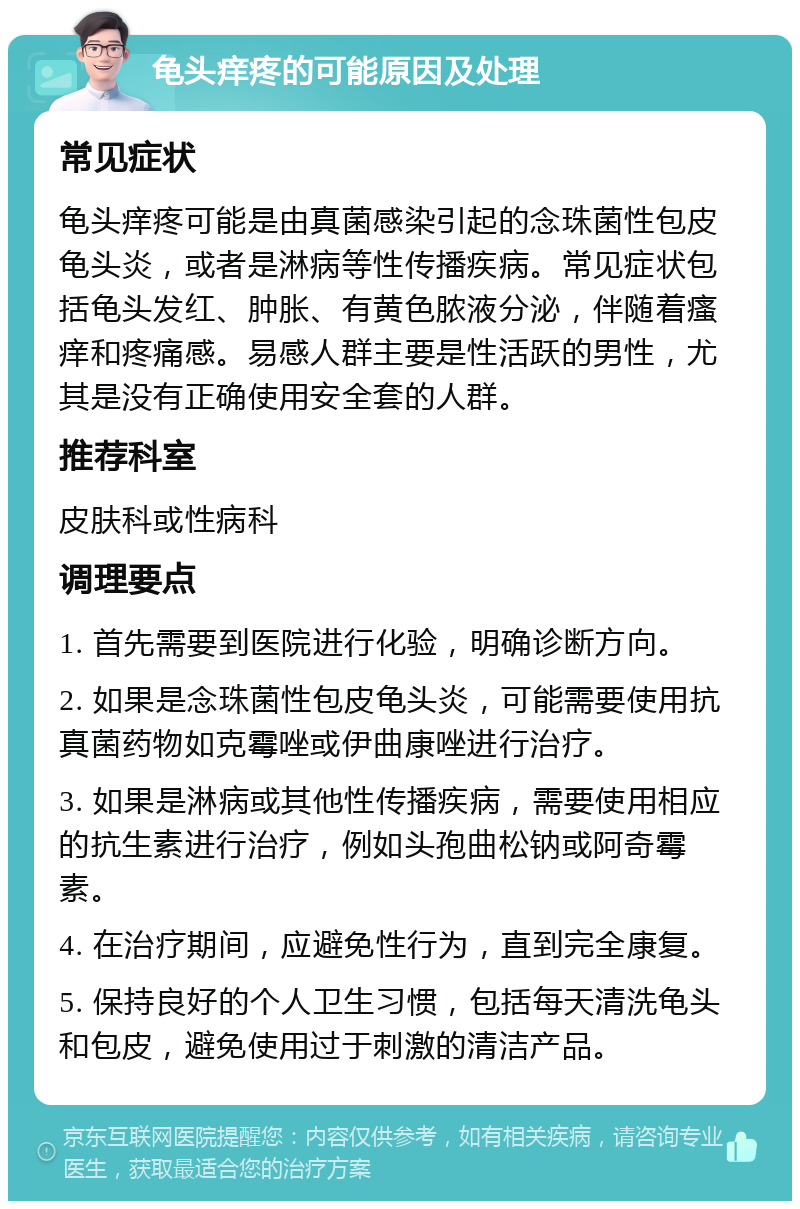 龟头痒疼的可能原因及处理 常见症状 龟头痒疼可能是由真菌感染引起的念珠菌性包皮龟头炎，或者是淋病等性传播疾病。常见症状包括龟头发红、肿胀、有黄色脓液分泌，伴随着瘙痒和疼痛感。易感人群主要是性活跃的男性，尤其是没有正确使用安全套的人群。 推荐科室 皮肤科或性病科 调理要点 1. 首先需要到医院进行化验，明确诊断方向。 2. 如果是念珠菌性包皮龟头炎，可能需要使用抗真菌药物如克霉唑或伊曲康唑进行治疗。 3. 如果是淋病或其他性传播疾病，需要使用相应的抗生素进行治疗，例如头孢曲松钠或阿奇霉素。 4. 在治疗期间，应避免性行为，直到完全康复。 5. 保持良好的个人卫生习惯，包括每天清洗龟头和包皮，避免使用过于刺激的清洁产品。