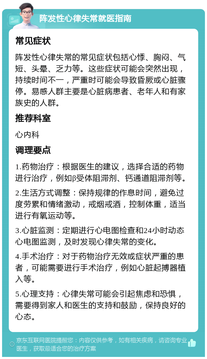 阵发性心律失常就医指南 常见症状 阵发性心律失常的常见症状包括心悸、胸闷、气短、头晕、乏力等。这些症状可能会突然出现，持续时间不一，严重时可能会导致昏厥或心脏骤停。易感人群主要是心脏病患者、老年人和有家族史的人群。 推荐科室 心内科 调理要点 1.药物治疗：根据医生的建议，选择合适的药物进行治疗，例如β受体阻滞剂、钙通道阻滞剂等。 2.生活方式调整：保持规律的作息时间，避免过度劳累和情绪激动，戒烟戒酒，控制体重，适当进行有氧运动等。 3.心脏监测：定期进行心电图检查和24小时动态心电图监测，及时发现心律失常的变化。 4.手术治疗：对于药物治疗无效或症状严重的患者，可能需要进行手术治疗，例如心脏起搏器植入等。 5.心理支持：心律失常可能会引起焦虑和恐惧，需要得到家人和医生的支持和鼓励，保持良好的心态。