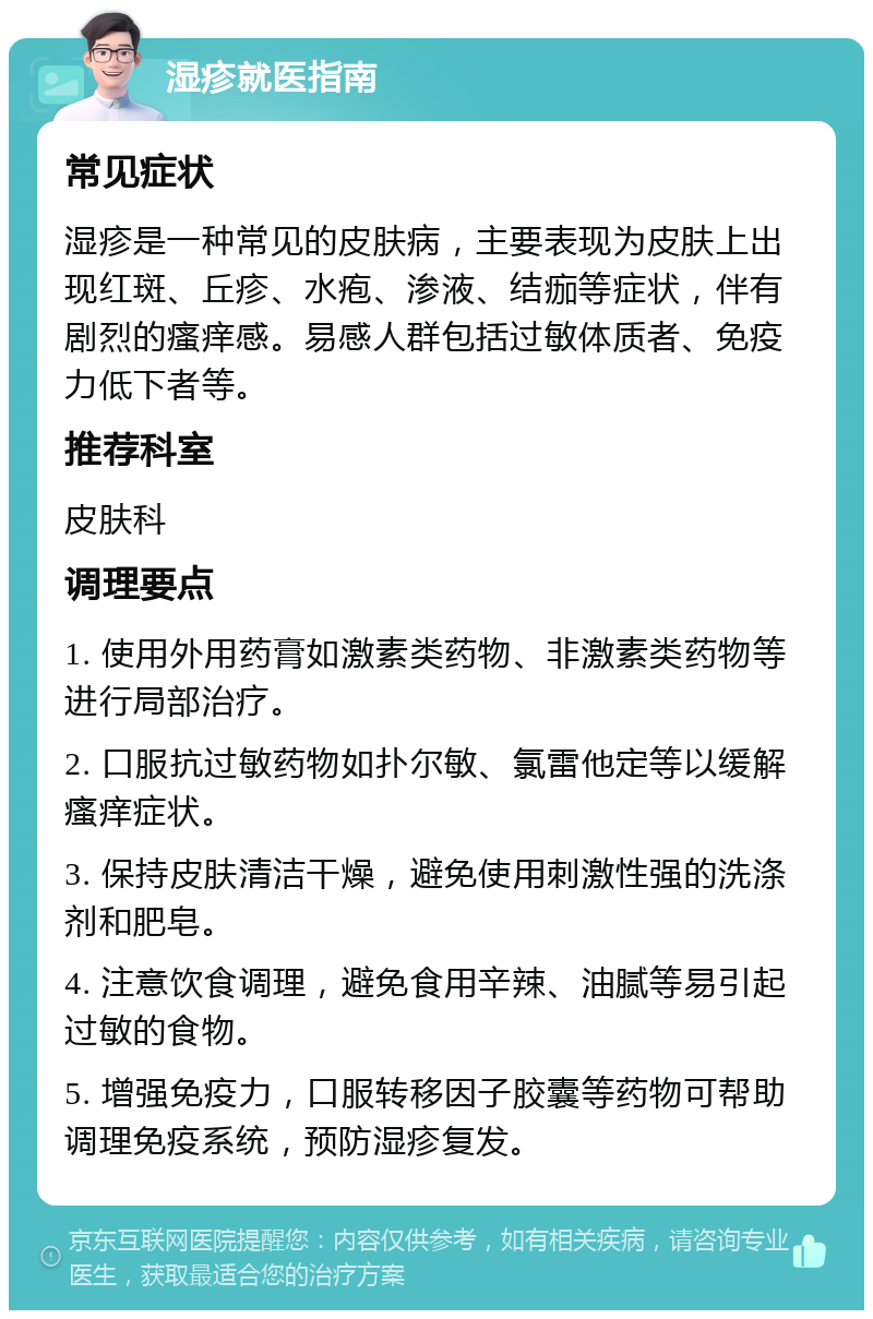 湿疹就医指南 常见症状 湿疹是一种常见的皮肤病，主要表现为皮肤上出现红斑、丘疹、水疱、渗液、结痂等症状，伴有剧烈的瘙痒感。易感人群包括过敏体质者、免疫力低下者等。 推荐科室 皮肤科 调理要点 1. 使用外用药膏如激素类药物、非激素类药物等进行局部治疗。 2. 口服抗过敏药物如扑尔敏、氯雷他定等以缓解瘙痒症状。 3. 保持皮肤清洁干燥，避免使用刺激性强的洗涤剂和肥皂。 4. 注意饮食调理，避免食用辛辣、油腻等易引起过敏的食物。 5. 增强免疫力，口服转移因子胶囊等药物可帮助调理免疫系统，预防湿疹复发。