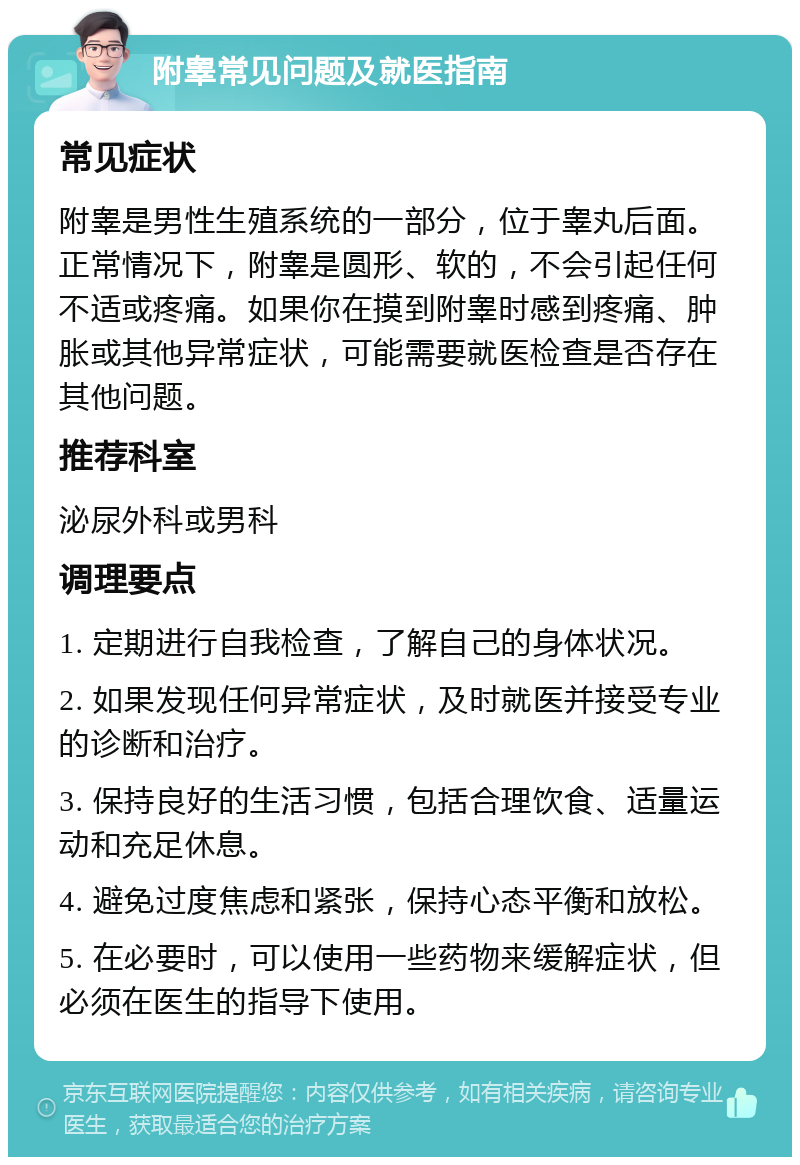 附睾常见问题及就医指南 常见症状 附睾是男性生殖系统的一部分，位于睾丸后面。正常情况下，附睾是圆形、软的，不会引起任何不适或疼痛。如果你在摸到附睾时感到疼痛、肿胀或其他异常症状，可能需要就医检查是否存在其他问题。 推荐科室 泌尿外科或男科 调理要点 1. 定期进行自我检查，了解自己的身体状况。 2. 如果发现任何异常症状，及时就医并接受专业的诊断和治疗。 3. 保持良好的生活习惯，包括合理饮食、适量运动和充足休息。 4. 避免过度焦虑和紧张，保持心态平衡和放松。 5. 在必要时，可以使用一些药物来缓解症状，但必须在医生的指导下使用。