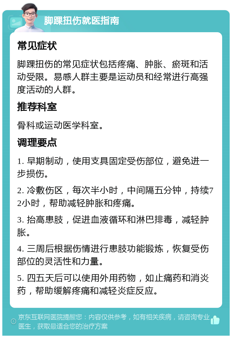 脚踝扭伤就医指南 常见症状 脚踝扭伤的常见症状包括疼痛、肿胀、瘀斑和活动受限。易感人群主要是运动员和经常进行高强度活动的人群。 推荐科室 骨科或运动医学科室。 调理要点 1. 早期制动，使用支具固定受伤部位，避免进一步损伤。 2. 冷敷伤区，每次半小时，中间隔五分钟，持续72小时，帮助减轻肿胀和疼痛。 3. 抬高患肢，促进血液循环和淋巴排毒，减轻肿胀。 4. 三周后根据伤情进行患肢功能锻炼，恢复受伤部位的灵活性和力量。 5. 四五天后可以使用外用药物，如止痛药和消炎药，帮助缓解疼痛和减轻炎症反应。