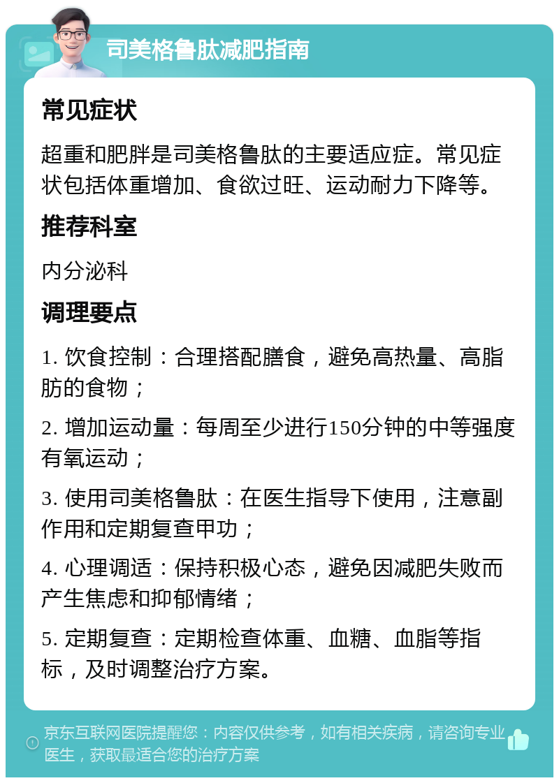 司美格鲁肽减肥指南 常见症状 超重和肥胖是司美格鲁肽的主要适应症。常见症状包括体重增加、食欲过旺、运动耐力下降等。 推荐科室 内分泌科 调理要点 1. 饮食控制：合理搭配膳食，避免高热量、高脂肪的食物； 2. 增加运动量：每周至少进行150分钟的中等强度有氧运动； 3. 使用司美格鲁肽：在医生指导下使用，注意副作用和定期复查甲功； 4. 心理调适：保持积极心态，避免因减肥失败而产生焦虑和抑郁情绪； 5. 定期复查：定期检查体重、血糖、血脂等指标，及时调整治疗方案。