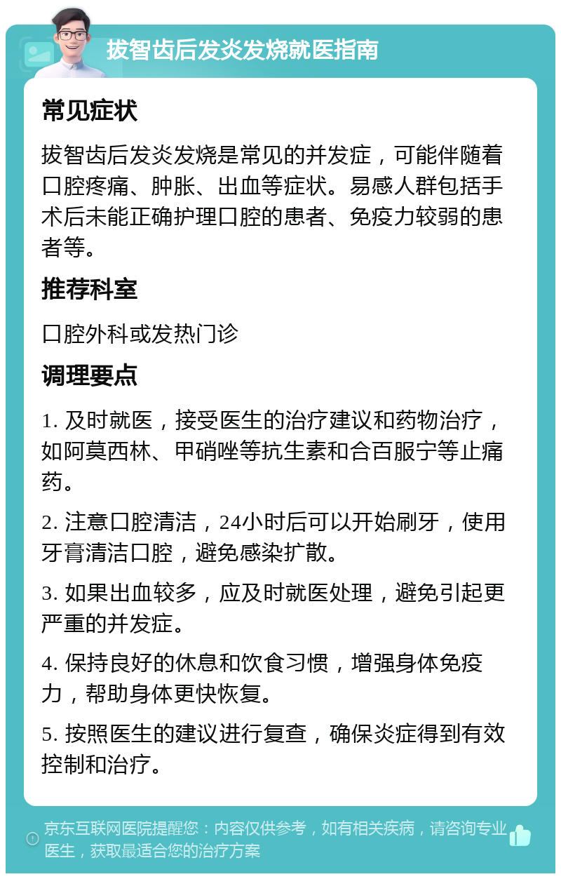 拔智齿后发炎发烧就医指南 常见症状 拔智齿后发炎发烧是常见的并发症，可能伴随着口腔疼痛、肿胀、出血等症状。易感人群包括手术后未能正确护理口腔的患者、免疫力较弱的患者等。 推荐科室 口腔外科或发热门诊 调理要点 1. 及时就医，接受医生的治疗建议和药物治疗，如阿莫西林、甲硝唑等抗生素和合百服宁等止痛药。 2. 注意口腔清洁，24小时后可以开始刷牙，使用牙膏清洁口腔，避免感染扩散。 3. 如果出血较多，应及时就医处理，避免引起更严重的并发症。 4. 保持良好的休息和饮食习惯，增强身体免疫力，帮助身体更快恢复。 5. 按照医生的建议进行复查，确保炎症得到有效控制和治疗。